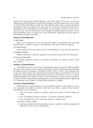 96 ENVIRONMENTAL SCIENCE 
vegetal cover brings about marked changes in the local climate of the area. In this way 
deforestation and overgrazing etc. bring about changes in rainfall, temperature, wind velocity 
etc. These lead to desertification of the area. Desertification often starts as patchy destruction 
of productive land. In margins of the zones that are not humid, increased dust particles in 
atmosphere lead to desertification and drought. In case droughts continue to occur over a 
series of years, even the humid zones are in danger of getting progressively drier. As the 
forest diminishes, there is steady rise in the atmospheric temperature and the threat of 
desertification becomes imminent. 
Causes of Desertification 
(1) Man Made 
Most of the vegetation in arid and semi-arid regions is threatened with man-made 
desertification, a result of excessive, indiscriminate, and archaic land-use practices. 
(2) Forest Grazing 
Forest grazing is the most serious cause of desertification in arid and semi-arid areas. 
(3) Shifting cultivation 
Shifting cultivation is likewise important in the humid tropics and N.E. Himalayas. 
(4) Increasing Population 
Increasing population pressure has greatly accentuated the adverse impacts of the 
above causes. 
Position of Desertification 
Desertification used to be an issue of considerable concern during the 1970s and 1980. 
However, much credence is now not given to the theory of deserts advancing and swallowing 
up adjacent savanna landscapes. According to UNEP (1984), in 1983 it was estimated that 
17 per cent of the world’s arid, semi-arid and sub-humid regions had suffered some loss of 
productivity land degradation resulting from removal of the vegetation cover is a serious 
problem throughtout the world’s savannas. Loss of biodiversity is also a serious problem in 
savannas. In areas of high domestic grazing pressure, loss of animal biodiversity is aggravated 
by a reduction in the number of forage plants available for wildlife. 
Concept of Desertification 
Desertification is usually defined as an irreversible change in a land resource. Losses 
are considered irreversible if recovery would take more than a decade. There forms of 
desertification can be identified. 
1. Loss of economic potential to produce goods and services of direct human-use 
value; 
2. Loss of ecological functions necessary to maintain ecosystem processes; 
3. Loss of biodiversity at the ecosystem, species, or genetic level. 
According to Nelson (1988): 
4. A permanent national land monitoring systems is needed to identify emerging and 
difficult-to-reverse forms of degradation. 
 
