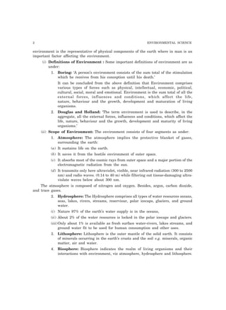 2 ENVIRONMENTAL SCIENCE 
environment is the representative of physical components of the earth where in man is an 
important factor affecting the environment. 
(i) Definitions of Environment : Some important definitions of environment are as 
under: 
1. Boring: ‘A person’s environment consists of the sum total of the stimulation 
which he receives from his conception until his death.’ 
It can be concluded from the above definition that Environment comprises 
various types of forces such as physical, intellectual, economic, political, 
cultural, social, moral and emotional. Environment is the sum total of all the 
external forces, influences and conditions, which affect the life, 
nature, behaviour and the growth, development and maturation of living 
organisms. 
2. Douglas and Holland: ‘The term environment is used to describe, in the 
aggregate, all the external forces, influences and conditions, which affect the 
life, nature, behaviour and the growth, development and maturity of living 
organisms.’ 
(ii) Scope of Environment: The environment consists of four segments as under: 
1. Atmosphere: The atmosphere implies the protective blanket of gases, 
surrounding the earth: 
(a) It sustains life on the earth. 
(b) It saves it from the hostile environment of outer space. 
(c) It absorbs most of the cosmic rays from outer space and a major portion of the 
electromagnetic radiation from the sun. 
(d) It transmits only here ultraviolet, visible, near infrared radiation (300 to 2500 
nm) and radio waves. (0.14 to 40 m) while filtering out tissue-damaging ultra-violate 
waves below about 300 nm. 
The atmosphere is composed of nitrogen and oxygen. Besides, argon, carbon dioxide, 
and trace gases. 
2. Hydrosphere: The Hydrosphere comprises all types of water resources oceans, 
seas, lakes, rivers, streams, reserviour, polar icecaps, glaciers, and ground 
water. 
(i) Nature 97% of the earth’s water supply is in the oceans, 
(ii) About 2% of the water resources is locked in the polar icecaps and glaciers. 
(iii)Only about 1% is available as fresh surface water-rivers, lakes streams, and 
ground water fit to be used for human consumption and other uses. 
3. Lithosphere: Lithosphere is the outer mantle of the solid earth. It consists 
of minerals occurring in the earth’s crusts and the soil e.g. minerals, organic 
matter, air and water. 
4. Biosphere: Biosphere indicates the realm of living organisms and their 
interactions with environment, viz atmosphere, hydrosphere and lithosphere. 
 