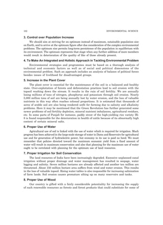 102 ENVIRONMENTAL SCIENCE 
3. Control over Population Increase 
We should aim at striving for an optimum instead of maximum, sutainable population size 
on Earth, and to arrive at the optimum figure after due consideration of the complex environmental 
problems. The optimum size permits long-term persistence of the population in equilibrium with 
its environment. The optimum represents that stage when any further addition of more members 
would result in deterioration of the quality of like of those already present. 
4. To Make An Integrated and Holistic Approach in Tackling Environmental Problem 
Environmental strategies and programmes must be based on a thorough analysis of 
technical and economic factors as well as of social and political dimensions of the 
environmental problem. Such an approach includes an analysis of balance of political forces 
besides issues of livelihood for disadvantaged groups. 
5. Increase in the Plant Cover 
The plant cover is essential for the maintenance of the soil in a balanced and healthy 
state. Over-exploitation of forests and deforestation practices lead to soil erosion with the 
topsoil washing down the stream. It results in the ruin of soil fertility. We are annually 
losing millions of tons of nitrogen, phosphorus and potassium through soil erosion. Nearly 
5,000 million tons of soil are being annually lost by water erosion, and the loss of valuable 
nutrients in this way often reaches colossal proportions. It is estimated that thousands of 
acres of arable soil are also being rendered unfit for farming due to salinity and alkalinity 
problems. Here it may be mentioned that the Green Revolution has further generated some 
newer problems of soil fertility depletion, mineral nutrient imbalances, agricultural residues, 
etc. In some parts of Punjab for instance, paddy straw of the high-yielding rice variety IR- 
8 is found responsible for the deterioration in health of cattle because of its abnormally high 
content of certain mineral salts. 
6. Proper Use of Water 
Agricultural use of soil is linked with the use of water which is required for irrigation. Much 
progress has been achieved in the large-scale storage of water in Dams and Reservoirs for agricultural 
use and for generation of hydroelectric power, but economy in its use is paid no heed. We must 
remember that policies directed toward the maximum economic yield from a fixed amount of 
water will result in maximum conservation and also that planning for the maximum use of water 
ought to be correlated with planning for the optimum use of land resources. 
7. Proper Irrigation for Soil Conservation 
The land resources of India have been increasingly degraded. Excessive unplanned canal 
irrigation without proper drainage and water management has resulted in seepage, water 
logging and salinity. Seven million hectares are already affected and another ten million are 
threatened. About 150 million hectare area suffers from wind and water erosion. This results 
in the loss of valuable topsoil. Rising water tables is also responsible for increasing salinization 
of farm lands. Soil erosion causes premature silting up on many reservoirs and tanks. 
8. Proper Use of Wood 
Our country is gifted with a fairly considerable potentiality for increasing the supply 
of such renewable resources as forests and forest products that could substitute for some of 
 