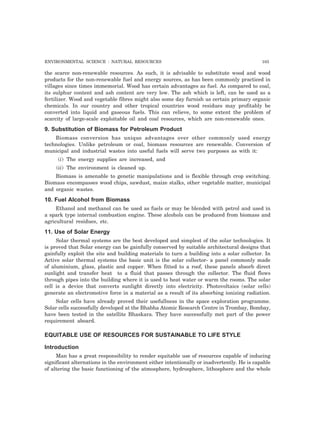 ENVIRONMENTAL SCIENCE : NATURAL RESOURCES 103 
the scarce non-renewable resources. As such, it is advisable to substitute wood and wood 
products for the non-renewable fuel and energy sources, as has been commonly practiced in 
villages since times immemorial. Wood has certain advantages as fuel. As compared to coal, 
its sulphur content and ash content are very low. The ash which is left, can be used as a 
fertilizer. Wood and vegetable fibres might also some day furnish us certain primary organic 
chemicals. In our country and other tropical countries wood residues may profitably be 
converted into liquid and gaseous fuels. This can relieve, to some extent the problem of 
scarcity of large-scale exploitable oil and coal resources, which are non-renewable ones. 
9. Substitution of Biomass for Petroleum Product 
Biomass conversion has unique advantages over other commonly used energy 
technologies. Unlike petroleum or coal, biomass resources are renewable. Conversion of 
municipal and industrial wastes into useful fuels will serve two purposes as with it: 
(i) The energy supplies are increased, and 
(ii) The environment is cleaned up. 
Biomass is amenable to genetic manipulations and is flexible through crop switching. 
Biomass encompasses wood chips, sawdust, maize stalks, other vegetable matter, municipal 
and organic wastes. 
10. Fuel Alcohol from Biomass 
Ethanol and methanol can be used as fuels or may be blended with petrol and used in 
a spark type internal combustion engine. These alcohols can be produced from biomass and 
agricultural residues, etc. 
11. Use of Solar Energy 
Solar thermal systems are the best developed and simplest of the solar technologies. It 
is proved that Solar energy can be gainfully conserved by suitable architectural designs that 
gainfully exploit the site and building materials to turn a building into a solar collector. In 
Active solar thermal systems the basic unit is the solar collector- a panel commonly made 
of aluminium, glass, plastic and copper. When fitted to a roof, these panels absorb direct 
sunlight and transfer heat to a fluid that passes through the collector. The fluid flows 
through pipes into the building where it is used to heat water or warm the rooms. The solar 
cell is a device that converts sunlight directly into electricity. Photovoltaics (solar cells) 
generate an electromotive force in a material as a result of its absorbing ionizing radiation. 
Solar cells have already proved their usefullness in the space exploration programme. 
Solar cells successfully developed at the Bhabha Atomic Research Centre in Trombay, Bombay, 
have been tested in the satellite Bhaskara. They have successfully met part of the power 
requirement aboard. 
EQUITABLE USE OF RESOURCES FOR SUSTAINABLE TO LIFE STYLE 
Introduction 
Man has a great responsibility to render equitable use of resources capable of inducing 
significant alternations in the environment either intentionally or inadvertently. He is capable 
of altering the basic functioning of the atmosphere, hydrosphere, lithosphere and the whole 
 