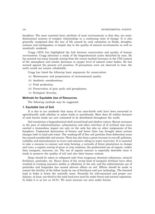 104 ENVIRONMENTAL SCIENCE 
biosphere. The most essential basic attribute of most environments is that they are muti-dimensional 
systems of complex relationships in a continuing state of change. It is also 
generally recognized that the loss of life caused by such calamities as floods, droughts, 
cyclones and earthquakes, is largely due to the quality of natural environments as well as 
mankind’s misdeeds. 
Cragg (1970) has highlighted the link between conservation and quality of human 
environment. Cragg advocates a study of the biogeochemical cycles disturbed by man. He 
has pointed out many hazards arising from the recent marked increases in the CO2 content 
of the atmosphere and similar decreases in oxygen level of natural water bodies. He has 
warned against the present evil practices. If precautions were not observed in time, the 
earth would not remain inhabitable. 
Cragg has listed the following basic arguments for conservation: 
(a) Maintenance and perpetuation of environmental quality 
(b) Aesthetic considerations; 
(c) Food production; 
(d) Preservation of gene pools and germplasms; 
(e) Ecological diversity. 
Methods for Equitable Use of Resources 
The following methods may be suggested: 
1. Equitable Use of Soil 
It is due to our misdeeds that many of our once-fertile soils have been converted to 
agriculturally unfit alkaline or saline lands or marshlands. More than 25 million hectares 
of such barren lands are now estimated to be distributed throughout the world. 
Soil constitutes a biogeochemical shell around land and shallow waters. Recent increases 
in the pace of industrialization, urbanization and other activities of of civilized man have 
exerted a tremendous impact not only on the soils but also on other components of the 
biosphere. Unplanned destruction of forests and forest litter has brought about serious 
changes both in land and water. The washing-off of fine soil particles from deforested areas 
has caused considerable soil erosion. There has also been a great increase in run-off, pollution, 
turbidity and mineralization in rivers and extensive silting in water reservoirs. It is essential 
to take a recourse to contour and strip farming, a network of forest plantations in clumps 
and rows, a regular sowing of grass in crop rotations, the preferential use of organic, rather 
than inorganic, manures, etc. The use of organic manure is especially desirable since it 
tends to preserve the quality of soil and also their humus content. 
Steps should be taken to safeguard soils from exogenous chemical substances, mineral 
fertilizers, pesticides, etc. Heavy doses of the wrong kind of inorganic fertilizer have often 
resulted in creating excessive acidity or alkalinity in the soil, and the indiscriminate use of 
pesticides and fungicides has caused adverse effects on soil. Efforts should be made to 
restore the fertility of the fallow lands by use of fertilizers and new technology. The forested 
land in India is below the scientific norm. Normally for self-contained and proper eco-balance, 
at least, one-third or the total land area must be under forest and natural vegetation. 
In India it is as low as 19.3%. We must increase our area under forests. 
 