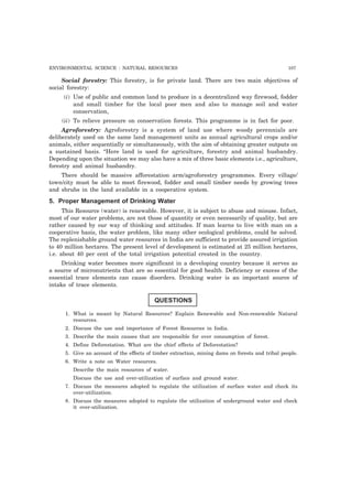 ENVIRONMENTAL SCIENCE : NATURAL RESOURCES 107 
Social forestry: This forestry, is for private land. There are two main objectives of 
social forestry: 
(i) Use of public and common land to produce in a decentralized way firewood, fodder 
and small timber for the local poor men and also to manage soil and water 
conservation, 
(ii) To relieve pressure on conservation forests. This programme is in fact for poor. 
Agroforestry: Agroforestry is a system of land use where woody perennials are 
deliberately used on the same land management units as annual agricultural crops and/or 
animals, either sequentially or simultaneously, with the aim of obtaining greater outputs on 
a sustained basis. “Here land is used for agriculture, forestry and animal husbandry. 
Depending upon the situation we may also have a mix of three basic elements i.e., agriculture, 
forestry and animal husbandry. 
There should be massive afforestation arm/agroforestry programmes. Every village/ 
town/city must be able to meet firewood, fodder and small timber needs by growing trees 
and shrubs in the land available in a cooperative system. 
5. Proper Management of Drinking Water 
This Resource (water) is renewable. However, it is subject to abuse and misuse. Infact, 
most of our water problems, are not those of quantity or even necessarily of quality, but are 
rather caused by our way of thinking and attitudes. If man learns to live with man on a 
cooperative basis, the water problem, like many other ecological problems, could be solved. 
The replenishable ground water resources in India are sufficient to provide assured irrigation 
to 40 million hectares. The present level of development is estimated at 25 million hectares, 
i.e. about 40 per cent of the total irrigation potential created in the country. 
Drinking water becomes more significant in a developing country because it serves as 
a source of micronutrients that are so essential for good health. Deficiency or excess of the 
essential trace elements can cause disorders. Drinking water is an important source of 
intake of trace elements. 
QUESTIONS 
1. What is meant by Natural Resources? Explain Renewable and Non-renewable Natural 
resources. 
2. Discuss the use and importance of Forest Resources in India. 
3. Describe the main causes that are responsible for over consumption of forest. 
4. Define Deforestation. What are the chief effects of Deforestation? 
5. Give an account of the effects of timber extraction, mining dams on forests and tribal people. 
6. Write a note on Water resources. 
Describe the main resources of water. 
Discuss the use and over-utilization of surface and ground water. 
7. Discuss the measures adopted to regulate the utilization of surface water and check its 
over-utilization. 
8. Discuss the measures adopted to regulate the utilization of underground water and check 
it over-utilization. 
 