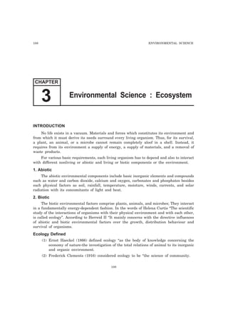 108 ENVIRONMENTAL SCIENCE 
CHAPTER 
3 Environmental Science : Ecosystem 
INTRODUCTION 
No life exists in a vacuum. Materials and forces which constitutes its environment and 
from which it must derive its needs surround every living organism. Thus, for its survival, 
a plant, an animal, or a microbe cannot remain completely aloof in a shell. Instead, it 
requires from its environment a supply of energy, a supply of materials, and a removal of 
waste products. 
For various basic requirements, each living organism has to depend and also to interact 
with different nonliving or abiotic and living or biotic components or the environment. 
1. Abiotic 
The abiotic environmental components include basic inorganic elements and compounds 
such as water and carbon dioxide, calcium and oxygen, carbonates and phosphates besides 
such physical factors as soil, rainfall, temperature, moisture, winds, currents, and solar 
radiation with its concomitants of light and heat. 
2. Biotic 
The biotic environmental factors comprise plants, animals, and microbes; They interact 
in a fundamentally energy-dependent fashion. In the words of Helena Curtis “The scientific 
study of the interactions of organisms with their physical environment and with each other, 
is called ecology”. According to Herreid II “It mainly concerns with the directive influences 
of abiotic and biotic environmental factors over the growth, distribution behaviour and 
survival of organisms. 
Ecology Defined 
(1) Ernst Haeckel (1866) defined ecology “as the body of knowledge concerning the 
economy of nature-the investigation of the total relations of animal to its inorganic 
and organic environment. 
(2) Frederick Clements (1916) considered ecology to be “the science of community. 
108 
 