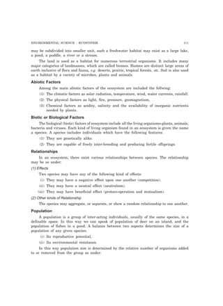 ENVIRONMENTAL SCIENCE : ECOSYSTEM 111 
may be subdivided into smaller unit, such a freshwater habitat may exist as a large lake, 
a pond, a puddle, a river or a stream. 
The land is used as a habitat for numerous terrestrial organisms. It includes many 
major categories of landmasses, which are called biomes. Biomes are distinct large areas of 
earth inclusive of flora and fauna, e.g. deserts, prairie, tropical forests, etc. Soil is also used 
as a habitat by a variety of microbes, plants and animals. 
Abiotic Factors 
Among the main abiotic factors of the ecosystem are included the follwing: 
(1) The climatic factors as solar radiation, temperature, wind, water currents, rainfall. 
(2) The physical factors as light, fire, pressure, geomagnetism, 
(3) Chemical factors as acidity, salinity and the availability of inorganic nutrients 
needed by plants. 
Biotic or Biological Factors 
The biological (biotic) factors of ecosystem include all the living organisms-plants, animals, 
bacteria and viruses. Each kind of living organism found in an ecosystem is given the name 
a species. A species includes individuals which have the following features: 
(1) They are genetically alike. 
(2) They are capable of freely inter-breeding and producing fertile offsprings. 
Relationships 
In an ecosystem, there exist various relationships between species. The relationship 
may be as under: 
(1) Effects 
Two species may have any of the following kind of effects: 
(i) They may have a negative effect upon one another (competition). 
(ii) They may have a neutral effect (neutralism). 
(iii) They may have beneficial effect (protoco-operation and mutualism). 
(2) Other kinds of Relationship 
The species may aggregate, or separate, or show a random relationship to one another. 
Population 
A population is a group of inter-acting individuals, usually of the same species, in a 
definable space. In this way we can speak of population of deer on an island, and the 
population of fishes in a pond. A balance between two aspects determines the size of a 
population of any given species: 
(i) Its reproductive potential, 
(ii) Its environmental resistance. 
In this way population size is determined by the relative number of organisms added 
to or removed from the group as under: 
 