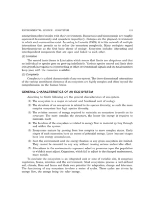 ENVIRONMENTAL SCIENCE : ECOSYSTEM 113 
among themselves besides with their environment. Biocoenosis and bioecocoenois are roughly 
equivalent to community and ecosystem respectively. Biotopes are the physical environment 
in which such communities exist. According to Lamotte (1969), it is this network of multiple 
interactions that permits us to define the ecosystem completely. Many ecologists regard 
Interdependence as the first basic theme of ecology. Ecosystem includes interacting and 
interdependent components that are open and linked to each other. 
(2) Limitation 
The second basis theme is Limitation which means that limits are ubiquitous and that 
no individual or species goes on growing indefinitely. Various species control and limit their 
own growth in response to overcrowding or other environmental signals and the total numbers 
keep pace with the resources available. 
(3) Complexity 
Complexity is a third characteristic of any eco-system. The three-dimensional interactions 
of the various constituent elements of an ecosystem are highly complex and often beyond the 
comprehension on the human brain. 
GENERAL CHARACTERISTICS OF AN ECO-SYSTEM 
According to Smith following are the general characteristics of eco-system. 
(1) The ecosystem is a major structural and functional unit of ecology. 
(2) The structure of an eco-system is related to its species diversity; as such the more 
complex ecosystem has high species diversity. 
(3) The relative amount of energy required to maintain an ecosystem depends on its 
structure. The more complex the structure, the lesser the energy it requires to 
maintain itself. 
(4) The function of the ecosystem is related to energy flow in material cycling through 
and within the system. 
(5) Ecosystems mature by passing from less complex to more complex states. Early 
stages of such succession have an excess of potential energy. Later (mature) stages 
have less energy accumulation. 
(6) Both the environment and the energy fixation in any given ecosystem are limited. 
They cannot be exceeded in any way without causing serious undesirable effect. 
(7) Alterations in the environments represent selective pressures upon the population 
to which it must adjust. Organisms, which fail to adjust to the changed environment, 
must vanish. 
To conclude the eco-system is an integrated unit or zone of variable size, it comprises 
vegetation, fauna, microbes and the environment. Most ecosystems process a well-defined 
soil, climate, flora and fauna and their own potential for adaptation, change and tolerance. 
The functioning of any ecosystem involves a series of cycles. These cycles are driven by 
energy flow, the energy being the solar energy. 
 