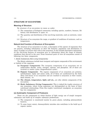 114 ENVIRONMENTAL SCIENCE 
STRUCTURE OF ECO-SYSTEMS 
Meaning of Structure 
By structure of an eco-system we mean as under. 
(i) The composition of biological community including species, numbers, biomass, life 
history and distribution in space etc. 
(ii) The quantity and distribution of the non-living materials, such as nutrients, water 
etc. 
(iii) Structure of an ecosystem the range, or gradient of conditions of existence, such as 
temperature. 
Natural And Function of Structure of Eco-system 
The structure of an ecosystem is in fact, a description of the species of organisms that 
are present, including information on their life histories, population and distribution in 
space. It guides us to know who’s who in the ecosystem. It also includes descriptive information 
on the non-living features of ecosystem give us information about the range of climatic 
conditions that prevail in the area. From structural point of view all ecosystems consist of 
following two basic components: 
1. Abiotic Substances (Non-Living Components) 
The Abiotic substances include basic inorganic and organic compounds of the environment 
or habitat of the organism. 
(a) Inorganic Components: The inorganic components of an ecosystem are as 
undercarbon dioxide, water, nitrogen, calcium, and phosphate. All of these are 
involved in matter cycles (biogeochemical cycles). 
(b) Organic Components: The organic components of an ecosystem are proteins, 
carbohydrates; lipids and amino acids, all of these are synthesized by the biota 
(flora and fauna) of an ecosystem and are reached to ecosystem as their wastes, 
dead remains, etc. 
(c) The climate, temperature, light, soil etc., are othe rabiotic components of the 
eco-system. 
(3) Biotic Substances (Living Components): This is indeed the trophic structure of 
any ecosystem, where living organisms are distinguished on the basis of their 
nutritional relationships. From this trophic (nutritional) standpoint, an ecosystem 
has two components: 
(a) Autotrophic Component of Producers 
These are the components in which fixation of light energy use of simple inorganic 
substances and build up of complex substance predominate. 
(i) The component is constituted mainly by green plants, including photosynthetic 
bacteria. 
(ii) To some lesser extent, chemosynthetic microbes also contribute to the build up of 
organic matter. 
 