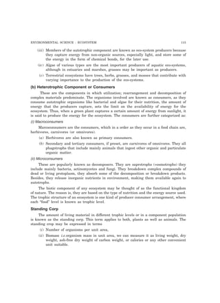 ENVIRONMENTAL SCIENCE : ECOSYSTEM 115 
(iii) Members of the autotrophic component are known as eco-system producers because 
they capture energy from non-organic sources, especially light, and store some of 
the energy in the form of chemical bonds, for the later use. 
(iv) Algae of various types are the most important producers of aquatic eco-systems, 
although in estuaries and marshes, grasses may be important as producers. 
(v) Terrestrial ecosystems have trees, herbs, grasses, and mosses that contribute with 
varying importance to the production of the eco-systems. 
(b) Heterotrophic Component or Consumers 
These are the components in which utilization; rearrangement and decomposition of 
complex materials predominate. The organisms involved are known as consumers, as they 
consume autotrophic organisms like bacterial and algae for their nutrition, the amount of 
energy that the producers capture, sets the limit on the availability of energy for the 
ecosystem. Thus, when a green plant captures a certain amount of energy from sunlight, it 
is said to produce the energy for the ecosystem. The consumers are further categorized as: 
(i) Macroconsumers 
Marcoconsumers are the consumers, which in a order as they occur in a food chain are, 
herbivores, carnivores (or omnivores). 
(a) Herbivores are also known as primary consumers. 
(b) Secondary and tertiary consumers, if preset, are carnivores of omnivores. They all 
phagotrophs that include mainly animals that ingest other organic and particulate 
organic matter. 
(ii) Microconsumers 
These are popularly known as decomposers. They are saprotrophs (=osmotrophs) they 
include mainly bacteria, actinomycetes and fungi. They breakdown complex compounds of 
dead or living protoplasm, they absorb some of the decomposition or breakdown products. 
Besides, they release inorganic nutrients in environment, making them available again to 
autotrophs. 
The biotic component of any ecosystem may be thought of as the functional kingdom 
of nature. The reason is, they are based on the type of nutrition and the energy source used. 
The trophic structure of an ecosystem is one kind of producer consumer arrangement, where 
each “food” level is known as trophic level. 
Standing Corp 
The amount of living material in different trophic levels or in a component population 
is known as the standing corp. This term applies to both, plants as well as animals. The 
standing crop may be expressed in terms 
(i) Number of organisms per unit area, 
(ii) Biomass i.e.organism mass in unit area, we can measure it as living weight, dry 
weight, ash-free dry weight of carbon weight, or calories or any other convenient 
unit suitable. 
 