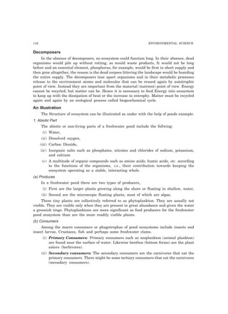 116 ENVIRONMENTAL SCIENCE 
Decomposers 
In the absence of decomposers, no ecosystem could function long. In their absence, dead 
organisms would pile up without rotting, as would waste products, It would not be long 
before and an essential element, phosphorus, for example, would be first in short supply and 
then gone altogether, the reason is the dead corpses littering the landscape would be hoarding 
the entire supply. The decomposers tear apart organisms and in their metabolic processes 
release to the environment atoms and molecules that can be reused again by autotrophic 
point of view. Instead they are important from the material (nutrient) point of view. Energy 
cannot be recycled, but matter can be. Hence it is necessary to feed Energy into ecosystem 
to keep up with the dissipation of heat or the increase in entrophy. Matter must be recycled 
again and again by an ecological process called biogeochemical cycle. 
An Illustration 
The Structure of ecosystem can be illustrated as under with the help of ponds example. 
1. Abiotic Part 
The abiotic or non-living parts of a freshwater pond include the follwing: 
(i) Water, 
(ii) Dissolved oxygen, 
(iii) Carbon Dioxide, 
(iv) Inorganic salts such as phosphates, nitrates and chlorides of sodium, potassium, 
and calcium 
(v) A multitude of organic compounds such as amino acids, humic acids, etc. according 
to the functions of the organisms, i.e., their contribution towards keeping the 
ecosystem operating as a stable, interacting whole. 
(a) Produces 
In a freshwater pond there are two types of producers, 
(i) First are the larger plants growing along the shore or floating in shallow, water, 
(ii) Second are the microscopic floating plants, most of which are algae, 
These tiny plants are collectively referred to as phytoplankton. They are usually not 
visible. They are visible only when they are present in great abundance and given the water 
a greenish tinge. Phytoplanktons are more significant as food producers for the freshwater 
pond ecosystem than are the more readily visible plants. 
(b) Consumers 
Among the macro consumers or phagotrophas of pond ecosystems include insects and 
insect larvae, Crustaces, fish and perhaps some freshwater clams. 
(i) Primary Consumers: Primary consumers such as zooplankton (animal plankton) 
are found near the surface of water. Likewise benthos (bottom forms) are the plant 
eaters (herbivores). 
(ii) Secondary consumers: The secondary consumers are the carnivores that eat the 
primary consumers. There might be some tertiary consumers that eat the carnivores 
(secondary consumers). 
 