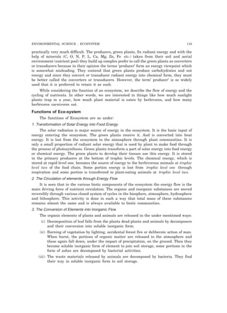 ENVIRONMENTAL SCIENCE : ECOSYSTEM 119 
practically very much difficult. The producers, green plants, fix radiant energy and with the 
help of minerals (C, O, N, P, L, Ca, Mg, Zn, Fe etc.) taken from their soil and aerial 
environment (nutrient pool) they build up complex prefer to call the green plants as converters 
or transducers because in their opinion the terms ‘producer’ form an energy viewpoint which 
is somewhat misleading. They contend that green plants produce carbohydrates and not 
energy and since they convert or transducer radiant energy into chemical form, they must 
be better called the converters or transducers. However, the term’ producer’ is so widely 
used that it is preferred to retain it as such. 
While considering the function of an ecosystem, we describe the flow of energy and the 
cycling of nutrients. In other words, we are interested in things like how much sunlight 
plants trap in a year, how much plant material is eaten by herbivores, and how many 
herbivores carnivores eat. 
Functions of Eco-system 
The functions of Ecosystem are as under: 
1. Transformation of Solar Energy into Food Energy 
The solar radiation is major source of energy in the ecosystem. It is the basic input of 
energy entering the ecosystem. The green plants receive it. And is converted into heat 
energy. It is lost from the ecosystem to the atmosphere through plant communities. It is 
only a small proportion of radiant solar energy that is used by plant to make food through 
the process of photosynthesis. Green plants transform a part of solar energy into food energy 
or chemical energy. The green plants to develop their tissues use this energy. It is stored 
in the primary producers at the bottom of trophic levels. The chemical energy, which is 
stored at rapid level one, becomes the source of energy to the herbivorous animals at trophic 
level two of the food chain. Some portion energy is lost from trophic level one through 
respiration and some portion is transfereed to plant-eating animals at trophic level two. 
2. The Circulation of elements through Energy Flow 
It is seen that in the various biotic components of the ecosystem the energy flow is the 
main driving force of nutrient circulation. The organic and inorganic substances are moved 
reversibly through various closed system of cycles in the biosphere, atmosphere, hydrosphere 
and lithosphere. This activity is done in such a way that total mass of these substances 
remains almost the same and is always available to biotic communities. 
3. The Conversion of Elements into Inorganic Flow 
The organic elements of plants and animals are released in the under mentioned ways: 
(i) Decomposition of leaf falls from the plants dead plants and animals by decomposers 
and their conversion into soluble inorganic form. 
(ii) Burning of vegetation by lighting, accidental forest fire or deliberate action of man. 
When burnt, the portions of organic matter are released to the atmosphere and 
these again fall down, under the impact of precipitation, on the ground. Then they 
become soluble inorganic form of element to join soil storage, some portions in the 
form of ashes are decomposed by bacterial activities. 
(iii) The waste materials released by animals are decomposed by bacteria. They find 
their way in soluble inorganic form to soil storage. 
 