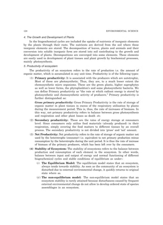 120 ENVIRONMENTAL SCIENCE 
4. The Growth and Development of Plants 
In the biogeochemical cycles are included the uptake of nutrients of inorganic elements 
by the plants through their roots. The nutrients are derived from the soil where these 
inorganic elements are stored. The decomposition of leaves, plants and animals and their 
conversion into soluble inorganic form are stored into soil contributing to the growth and 
development of plants. Decompositions are converged into some elements. These elements 
are easily used in development of plant tissues and plant growth by biochemical processes, 
mainly photosynthesis. 
5. Productivity of ecosystem 
The productivity of an ecosystem refers to the rate of production i.e. the amount of 
organic matter, which is accumulated in any unit time. Productivity is of the following types: 
(1) Primary productivity: It is associated with the producers which are autotrophic, 
Most of these are photosynthetic, Thus, they are, to a much lesser extent the 
chemosynthetic micro organisms. These are the green plants, higher saprophytes 
as well as lower forms, the phytoplankton’s and some photosynthetic bacteria. We 
can define Primary productivity as “the rate at which radiant energy is stored by 
photosynthetic and chemosynthetic activity of producers.” Primary productivity is 
further distinguished as: 
Gross primary productivity: Gross Primary Productivity is the rate of storage of 
organic matter in plant tissues in excess of the respiratory utilization by plants 
during the measurement period. This is, thus, the rate of increases of biomass. In 
this way, net primary productivity refers to balance between gross photosynthesis 
and respiration and other plant losses as death etc. 
(2) Secondary productivity: These are the rates of energy storage at consumers 
level. Since consumers only utilize food materials (already produced) in their 
respiration, simply covering the food matters to different tissues by an overall 
process. The secondary productivity is not divided into ‘gross’ and ‘net’ amount. 
(3) Net Productivity: Net productivity refers to the rate of storage of organic matter not 
used by the heterotrophs (consumer) i.e. equivalent to net primary production minus 
consumption by the heterotrophs during the unit period. It is thus the rate of increase 
of biomass of the primary producers, which has been left over by the consumers. 
(4) Stability of Ecosystem: The stability of ecosystems refers to the balance between 
production and consumption of each element in the ecosystem. In other words, 
balance between input and output of energy and normal functioning of different 
biogeochemical cycles and stable conditions of equilibrium as under:- 
(i) The Equilibrium Model: The equilibrium model states that an ecosystem, 
always tends towards stability. As soon as the community of an ecosystem is 
disturbed due to external environmental change, it quickly returns to original 
state where as. 
(ii) The non-equilibrium model: The non-equilibrium model states that an 
ecosystem stability is rarely attained because disturbances caused by frequent 
external environmental change do not allow to develop ordered state of species 
assemblages in an ecosystem. 
 