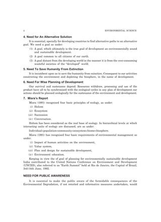 4 ENVIRONMENTAL SCIENCE 
4. Need for An Alternative Solution 
It is essential, specially for developing countries to find alternative paths to an alternative 
goal. We need a goal as under: 
(1) A goal, which ultimately is the true goal of development an environmentally sound 
and sustainable development. 
(2) A goal common to all citizens of our earth. 
(3) A goal distant from the developing world in the manner it is from the over-consuming 
wasteful societies of the “developed” world. 
5. Need To Save Humanity From Extinction 
It is incumbent upon us to save the humanity from exinction. Consequent to our activities 
constricting the environment and depleting the biosphere, in the name of development. 
6. Need For Wise Planning of Development 
Our survival and sustenance depend. Resources withdraw, processing and use of the 
product have all to by synchronised with the ecological cycles in any plan of development our 
actions should be planned ecologically for the sustenance of the environment and development. 
7. Misra’s Report 
Misra (1991) recognized four basic principles of ecology, as under: 
(i) Holism 
(ii) Ecosystem 
(iii) Succession 
(iv) Conversation. 
Holism has been considered as the real base of ecology. In hierarchical levels at which 
interacting units of ecology are discussed, are as under: 
Individual<population<community<ecosystem<biome<biosphere. 
Misra (1991) has recognised four basic requirements of environmental management as 
under: 
(i) Impact of human activities on the environment, 
(ii) Value system, 
(iii) Plan and design for sustainable development, 
(iv) Environment education. 
Keeping in view the of goal of planning for environmentally sustainable development 
India contributed to the United Nations Conference on Environment and Development 
(UNCED), also referred to as “Earth Summit” held at Rio de Janciro, the Capital of Brazil, 
3rd-14th June, 1992. 
NEED FOR PUBLIC AWARENESS 
It is essential to make the public aware of the formidable consequences of the 
Environmental Degradation, if not retorted and reformative measures undertaken, would 
 