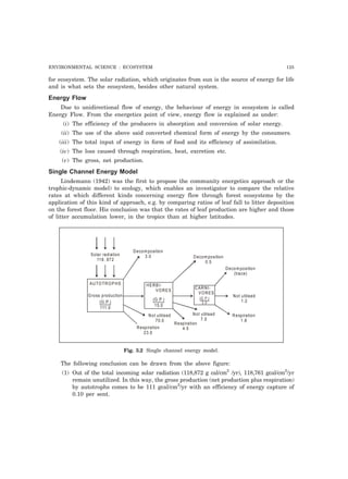 ENVIRONMENTAL SCIENCE : ECOSYSTEM 125 
for ecosystem. The solar radiation, which originates from sun is the source of energy for life 
and is what sets the ecosystem, besides other natural system. 
Energy Flow 
Due to unidirectional flow of energy, the behaviour of energy in ecosystem is called 
Energy Flow. From the energetics point of view, energy flow is explained as under: 
(i) The efficiency of the producers in absorption and conversion of solar energy. 
(ii) The use of the above said converted chemical form of energy by the consumers. 
(iii) The total input of energy in form of food and its efficiency of assimilation. 
(iv) The loss caused through respiration, heat, excretion etc. 
(v) The gross, net production. 
Single Channel Energy Model 
Lindemann (1942) was the first to propose the community energetics approach or the 
trophic-dynamic model) to ecology, which enables an investigator to compare the relative 
rates at which different kinds concerning energy flow through forest ecosystems by the 
application of this kind of approach, e.g. by comparing ratios of leaf fall to litter deposition 
on the forest floor. His conclusion was that the rates of leaf production are higher and those 
of litter accumulation lower, in the tropics than at higher latitudes. 
Solar radiation 
118, 872 
Decomposition 
3.0 Decomposition 
0.5 
Decomposition 
(trace) 
Not u tilised 
1.2 
Respiration 
1.8 
Not u tilised 
7.0 
Respiration 
4.5 
HERBI-VORES 
Not u tilised 
70.0 
Respiration 
23.0 
(G.P.) 
15.0 
CARNI-VORES 
(G .P.) 
3 .0 
AUTOTROPHS 
Gross p roduction 
(G.P.) 
111.0 
Fig. 3.2 Single channel energy model. 
The following conclusion can be drawn from the above figure: 
(1) Out of the total incoming solar radiation (118,872 g cal/cm2 /yr), 118,761 gcal/cm2/yr 
remain unutilized. In this way, the gross production (net production plus respiration) 
by autotrophs comes to be 111 gcal/cm2/yr with an efficiency of energy capture of 
0.10 per sent. 
 