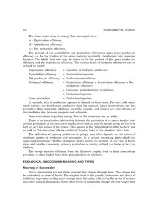 130 ENVIRONMENTAL SCIENCE 
The three major steps in energy flow correspond to:— 
(a) Exploitation efficiency, 
(b) Assimilation efficiency, 
(c) Net production efficiency. 
The product of the assimilation net production efficiencies gives gross production 
efficiency i.e. by the fraction of the eaten material eventually transformed into consumer 
biomass. The whole food web may be taken to be the product of the gross production 
efficiency and the exploitation efficiency. The various kinds of energetic efficiencies can be 
defined as under: 
Exploitation efficiency = Ingestion of food/prey production. 
Assimilation efficiency = Assimilation/ingestion; 
Net production efficiency = Production/assimilation. 
Ecological efficiency = Exploitation efficiency × Assimilation efficiency × Net 
production efficiency; 
= Consumer production/prey production; 
= Production/ingestion. 
Gross production = Production/ingestion. 
In animals, rate of production appears to depend on body mass. Per unit body mass, 
small animals are found more productive than big animals. Again invertebrates are less 
productive than mammals. Molluscs, annelids, isopods, and insects are invertebrates of 
intermediates size between copepods and echinoids. 
Some conclusions regarding energy flow in the ecosystem are as under: 
There is no quantitative relationship between the production of a certain trophic level 
and the production of the next lower trophic level (both in calorific terms) except for the very 
high or very low values of the former. This applies to the “phytoplankton-filter feeders” and 
as well as “filtrators-invertebrate predators” trophic links in the plankton food chain. 
The utilization of primary production in pelagic zone often depends on the nature of 
dominant species of producers and consumers. In a system containing phyto-planktonic 
algae-macroconsumers effective utilization occurs mostly via grazing. In the case of larger 
algae and smaller consumers, primary production is mainly utilized via bacterial detritus 
medium. 
The energy transfer efficiency from the filtrator’s trophic level to their invertebrate 
predators is often higher than from phytoplankton to filtrators. 
ECOLOGICAL SUCCESSION-MEANING AND TYPES 
Meaning of Succession 
Biotic communities are not static. Instead they change through time. This change can 
be understood on several levels. The simplest level is the growth, interaction and death of 
individual organisms as they pass through their life cycles, affected by the cycles of seasons 
and other natural phenomena. Some other levels of community change act over longer time 
 