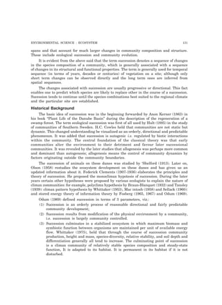 ENVIRONMENTAL SCIENCE : ECOSYSTEM 131 
spans and that account for much larger changes in community composition and structure. 
These include ecological succession and community evolution. 
It is evident from the above said that the term succession denotes a sequence of changes 
in the species composition of a community, which is generally associated with a sequence 
of changes in its structural and functional properties. The term is generally used for temporal 
sequence (in terms of years, decades or centuries) of vegetation on a site; although only 
short term changes can be observed directly and the long term ones are inferred from 
spatial sequences. 
The changes associated with succession are usually progressive or directional. This fact 
enables one to predict which species are likely to replace other in the course of a succession. 
Sucession tends to continue until the species combinations best suited to the regional climate 
and the particular site are established. 
Historical Background 
The basic idea of succession was in the beginning forwarded by Anon Kerner (1863) in 
his book “Plant Life of the Danube Basin” during the description of the regeneration of a 
swamp forest. The term ecological succession was first of all used by Hult (1885) in the study 
of communities of Southern Sweden. H.C. Cowles held that communities are not static but 
dynamic. This changed understanding be visualized as an orderly, directional and predictable 
phenomenon. It was added that succession is autogenic i.e. regulated by biotic interactions 
within the community. The central foundation of the classical theory was that early 
communities alter the environment to their detriment and favour later successional 
communities. It was revealed by the later studies that allogenesis was perhaps more common 
and dominant than autogenesis; allogenesis means the control of community dynamics by 
factors originating outside the community boundaries. 
The succession of animals on these dunes was studied by ‘Shelford (1913). Later on, 
Olson (1958) restudies the ecosystem development on these dunes and has given us an 
updated information about it. Federick Clements (1907-1936) elaborates the principles and 
theory of succession. He proposed the monoclimax hypotesis of succession. During the later 
years certain other hypotheses were proposed by various ecologists to explain the nature of 
climax communities: for example, polyclimx hypothesis by Braun-Blanquet (1932) and Tansley 
(1939): climax pattern hypothesis by Whittaker (1953), Mac intosh (1958) and Sellack (1960): 
and stored energy theory of information theory by Fosberg (1965, 1967) and Odum (1969). 
Odum (1969) defined succession in terms of 3 parameters, viz.: 
(1) Succession is an orderly process of reasonable directional and fairly predictable 
community development; 
(2) Succession results from modification of the physical environment by a community, 
i.e. succession is largely community controlled. 
(3) Succession culminates in a stabilized ecosystem in which maximum biomass and 
symbiotic function between organisms are maintained per unit of available energy 
flow. Whittaker (1975), held that through the course of succession community 
production, height and mass, species-diversity, relative stability, and soil depth and 
differentiation generally all tend to increase. The culminating point of succession 
is a climax community of relatively stable species composition and steady-state 
function, It is adapted to its habitat. It is permanent in its habitat if it is not 
disturbed. 
 