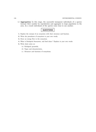 136 ENVIRONMENTAL SCIENCE 
(c) Aggregation: In this stage, the successful immigrant individuals of a species 
increase their number by reproduction and aggregate in large population in the 
area. As a result individuals of the species come close to one another. 
QUESTIONS 
1. Explain the concept of an ecosystem with their structure and function. 
2. Write the procedures of ecosystem in your own words. 
3. Draw an energy flow in the ecosystem. 
4. What is Ecological Succession, and food chain ? Explain in your own words. 
5. Write short notes on: 
(a) Ecological pyramids, 
(b) Types and characteristics, 
(c) Structure and functions of ecosystems. 
 