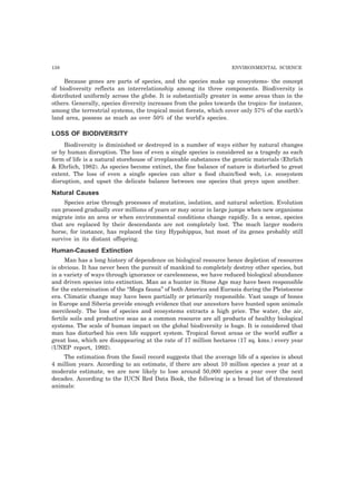 138 ENVIRONMENTAL SCIENCE 
Because genes are parts of species, and the species make up ecosystems- the concept 
of biodiversity reflects an interrelationship among its three components. Biodiversity is 
distributed uniformly across the globe. It is substantially greater in some areas than in the 
others. Generally, species diversity increases from the poles towards the tropics- for instance, 
among the terrestrial systems, the tropical moist forests, which cover only 57% of the earth’s 
land area, possess as much as over 50% of the world’s species. 
LOSS OF BIODIVERSITY 
Biodiversity is diminished or destroyed in a number of ways either by natural changes 
or by human disruption. The loss of even a single species is considered as a tragedy as each 
form of life is a natural storehouse of irreplaceable substances the genetic materials (Ehrlich 
& Ehrlich, 1982). As species become extinct, the fine balance of nature is disturbed to great 
extent. The loss of even a single species can alter a food chain/food web, i.e. ecosystem 
disruption, and upset the delicate balance between one species that preys upon another. 
Natural Causes 
Species arise through processes of mutation, isolation, and natural selection. Evolution 
can proceed gradually over millions of years or may occur in large jumps when new organisms 
migrate into an area or when environmental conditions change rapidly. In a sense, species 
that are replaced by their descendants are not completely lost. The much larger modern 
horse, for instance, has replaced the tiny Hypohippus, but most of its genes probably still 
survive in its distant offspring. 
Human-Caused Extinction 
Man has a long history of dependence on biological resource hence depletion of resources 
is obvious. It has never been the pursuit of mankind to completely destroy other species, but 
in a variety of ways through ignorance or carelessness, we have reduced biological abundance 
and driven species into extinction. Man as a hunter in Stone Age may have been responsible 
for the extermination of the “Mega fauna” of both America and Eurasia during the Pleistocene 
era. Climatic change may have been partially or primarily responsible. Vast usage of bones 
in Europe and Siberia provide enough evidence that our ancestors have hunted upon animals 
mercilessly. The loss of species and ecosystems extracts a high price. The water, the air, 
fertile soils and productive seas as a common resource are all products of healthy biological 
systems. The scale of human impact on the global biodiversity is huge. It is considered that 
man has disturbed his own life support system. Tropical forest areas or the world suffer a 
great loss, which are disappearing at the rate of 17 million hectares (17 sq. kms.) every year 
(UNEP report, 1992). 
The estimation from the fossil record suggests that the average life of a species is about 
4 million years. According to an estimate, if there are about 10 million species a year at a 
moderate estimate, we are now likely to lose around 50,000 species a year over the next 
decades. According to the IUCN Red Data Book, the following is a broad list of threatened 
animals: 
 