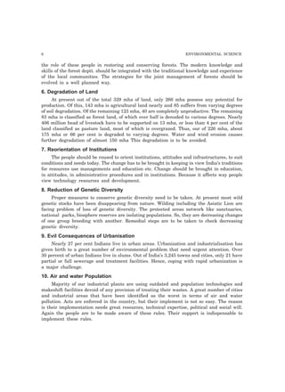 6 ENVIRONMENTAL SCIENCE 
the role of these people in restoring and conserving forests. The modern knowledge and 
skills of the forest deptt. should be integrated with the traditional knowledge and experience 
of the local communities. The strategies for the joint management of forests should be 
evolved in a well planned way. 
6. Degradation of Land 
At present out of the total 329 mha of land, only 266 mha possess any potential for 
production. Of this, 143 mha is agricultural land nearly and 85 suffers from varying degrees 
of soil degradation. Of the remaining 123 mha, 40 are completely unproductive. The remaining 
83 mha is classified as forest land, of which over half is denuded to various degrees. Nearly 
406 million head of livestock have to be supported on 13 mha, or less than 4 per cent of the 
land classified as pasture land, most of which is overgrazed. Thus, our of 226 mha, about 
175 mha or 66 per cent is degraded to varying degrees. Water and wind erosion causes 
further degradation of almost 150 mha This degradation is to be avoided. 
7. Reorientation of Institutions 
The people should be roused to orient institutions, attitudes and infrastructures, to suit 
conditions and needs today. The change has to be brought in keeping in view India’s traditions 
for resources use managements and education etc. Change should be brought in education, 
in attitudes, in administrative procedures and in institutions. Because it affects way people 
view technology resources and development. 
8. Reduction of Genetic Diversity 
Proper measures to conserve genetic diversity need to be taken. At present most wild 
genetic stocks have been disappearing from nature. Wilding including the Asiatic Lion are 
facing problem of loss of genetic diversity. The protected areas network like sanctuaries, 
national parks, biosphere reserves are isolating populations. So, they are decreasing changes 
of one group breeding with another. Remedial steps are to be taken to check decreasing 
genetic diversity. 
9. Evil Consequences of Urbanisation 
Nearly 27 per cent Indians live in urban areas. Urbanisation and industrialisation has 
given birth to a great number of environmental problem that need urgent attention. Over 
30 percent of urban Indians live in slums. Out of India’s 3,245 towns and cities, only 21 have 
partial or full sewerage and treatment facilities. Hence, coping with rapid urbanization is 
a major challenge. 
10. Air and water Population 
Majority of our industrial plants are using outdated and population technologies and 
makeshift facilities devoid of any provision of treating their wastes. A great number of cities 
and industrial areas that have been identified as the worst in terms of air and water 
pollution. Acts are enforced in the country, but their implement is not so easy. The reason 
is their implementation needs great resources, technical expertise, political and social will. 
Again the people are to be made aware of these rules. Their support is indispensable to 
implement these rules. 
 