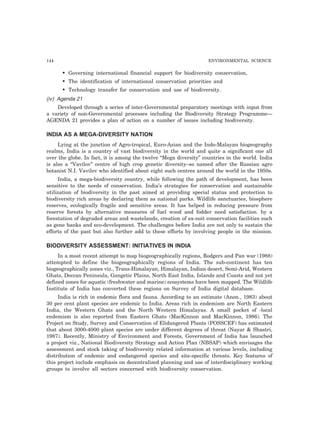 144 ENVIRONMENTAL SCIENCE 
• Governing international financial support for biodiversity conservation, 
• The identification of international conservation priorities and 
• Technology transfer for conservation and use of biodiversity. 
(iv) Agenda 21 
Developed through a series of inter-Governmental preparatory meetings with input from 
a variety of non-Governmental processes including the Biodiversity Strategy Programme— 
AGENDA 21 provides a plan of action on a number of issues including biodiversity. 
INDIA AS A MEGA-DIVERSITY NATION 
Lying at the junction of Agro-tropical, Euro-Asian and the Indo-Malayan biogeography 
realms, India is a country of vast biodiversity in the world and quite a significant one all 
over the globe. In fact, it is among the twelve “Mega diversity” countries in the world. India 
is also a “Vavilov” centre of high crop genetic diversity–so named after the Russian agro 
botanist N.I. Vavilov who identified about eight such centres around the world in the 1950s. 
India, a mega-biodiversity country, while following the path of development, has been 
sensitive to the needs of conservation. India’s strategies for conservation and sustainable 
utilization of biodiversity in the past aimed at providing special status and protection to 
biodiversity rich areas by declaring them as national parks. Wildlife sanctuaries, biosphere 
reserves, ecologically fragile and sensitive areas. It has helped in reducing pressure from 
reserve forests by alternative measures of fuel wood and fodder need satisfaction. by a 
forestation of degraded areas and wastelands, creation of ex-suit conservation facilities such 
as gene banks and eco-development. The challenges before India are not only to sustain the 
efforts of the past but also further add to these efforts by involving people in the mission. 
BIODIVERSITY ASSESSMENT: INITIATIVES IN INDIA 
In a most recent attempt to map biogeographically regions, Rodgers and Pan war (1988) 
attempted to define the biogeographically regions of India. The sub-continent has ten 
biogeographically zones viz., Trans-Himalayan, Himalayan, Indian desert, Semi-Arid, Western 
Ghats, Deccan Peninsula, Gangetic Plains, North East India, Islands and Coasts and not yet 
defined zones for aquatic (freshwater and marine) ecosystems have been mapped. The Wildlife 
Institute of India has converted these regions on Survey of India digital database. 
India is rich in endemic flora and fauna. According to an estimate (Anon., 1983) about 
30 per cent plant species are endemic to India. Areas rich in endemism are North Eastern 
India, the Western Ghats and the North Western Himalayas. A small pocket of -local 
endemism is also reported from Eastern Ghats (MacKinnon and MacKinnon, 1986). The 
Project on Study, Survey and Conservation of Elidangered Plants (POSSCEF) has estimated 
that about 3000-4000 plant species are under different degrees of threat (Nayar & Shastri, 
1987). Recently, Ministry of Environment and Forests, Government of India has launched 
a project viz., National Biodiversity Strategy and Action Plan (NBSAP) which envisages the 
assessment and stock taking of biodiversity related information at various levels, including 
distribution of endemic and endangered species and site-specific threats. Key features of 
this project include emphasis on decentralized planning and use of interdisciplinary working 
groups to involve all sectors concerned with biodiversity conservation. 
 
