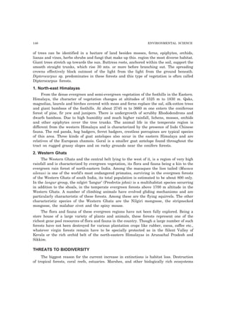 146 ENVIRONMENTAL SCIENCE 
of trees can be identified in a hectare of land besides mosses, ferns, epiphytes, orchids, 
lianas and vines, herbs shrubs and fungi that make up this. region the most diverse habitat. 
Giant trees stretch up towards the sun. Buttress roots, anchored within the soil, support the 
smooth straight trunks, which rise 30 mts. or more before branching out. The spreading 
crowns effectively block outmost of the light from the light from the ground beneath. 
Dipterocarpus sp. predominates in these forests and this type of vegetation is often called 
Dipterocarpus forests. 
1. North-east Himalayas 
From the dense evergreen and semi-evergreen vegetation of the foothills in the Eastern. 
Himalaya, the character of vegetation changes at altitudes of 1525 m to 1830 m. Qaks, 
magnolias, laurels and birches covered with moss and ferns replace the sal, silk-cotton trees 
and giant bamboos of the foothills. At about 2745 m to 3660 m one enters the coniferous 
forest of pine, fir yew and junipers. There is undergrowth of scrubby Rhododendrons and 
dwarfs bamboos. Due to high humidity and much higher rainfall, lichens, mosses, orchids 
and other epiphytes cover the tree trunks. The animal life in the temperate region is 
different from the western Himalaya and is characterized by the presence of Indo Chinese 
fauna. The red panda, hog badgers, ferret badgers, crestless porcupines are typical species 
of this area. Three kinds of goat antelopes also occur in the eastern Himalaya and are 
relatives of the European chamois. Goral is a smaller goat antelope found throughout the 
tract on rugged grassy slopes and on rocky grounds near the conifers forests. 
2. Western Ghats 
The Western Ghats and the central belt lying to the west of it, is a region of very high 
rainfall and is characterized by evergreen vegetation, its flora and fauna being a kin to the 
evergreen rain forest of north-eastern India. Among the macaques the lion tailed (Macaca 
silenus) is one of the world’s most endangered primates, surviving in the evergreen forests 
of the Western Ghats of south India, its total population is estimated to be about 800 only. 
In the langur group, the nilgiri ‘Iangur’ (Presbvtis johni) is a multihabitat species occurring 
in addition to the shoals, in the temperate evergreen forests above 1700 m altitude in the 
Western Ghats. A number of climbing animals have evolved gliding mechanisms and are 
particularly characteristic of these forests. Among these are the flying squirrels. The other 
characteristic species of the Western Ghats are the Nilgiri mongoose, the stripnecked 
mongoose, the malabar civet and the spiny mouse. 
The flora and fauna of these evergreen regions have not been fully explored. Being a 
store house of a large variety of plants and animals, these forests represent one of the 
richest gene pool resources of flora and fauna in the country. Though a large number of such 
forests have not been destroyed for various plantation crops like rubber, cocoa, coffee etc., 
whatever virgin forests remain have to be specially protected as in the Silent Valley of 
Kerala or the rich orchid belt of the north-eastern Himalayas in Arunachal Pradesh and 
Sikkim. 
THREATS TO BIODIVERSITY 
The biggest reason for the current increase in extinctions is habitat loss. Destruction 
of tropical forests, coral reefs, estuaries. Marshes, and other biologically rich ecosystems 
 