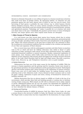 ENVIRONMENTAL SCIENCE : BIODIVERSITY AND CONSERVATION 147 
threaten to eliminate thousands or even millions of species in a human-caused mass extinction 
that could rival those of geologic history. By destroying habitat, we eliminate not only 
prominent species but also many obscure ones of which we may not even be aware. Over 
harvesting of food species is probably the most obvious way in which humans directly 
destroy biological resources. There are many, historic examples of human disturbances of 
natural systems. Once-fertile areas have become deserts because of unsound forestry, grazing, 
and agricultural practices. Technology nm” makes it possible for us to destroy vast areas 
even faster than in the past. Undoubtedly the greatest current losses in terms of biological 
diversity and unique species occur when tropical moist forests are disrupted. 
1. Main Causes of Threat to Species 
It is well known now that several plant species have become extinct due to certain 
natural phenomena, such as land upheavals, volcanic eruptions, glaciations, protracted periods 
of rain or drought, spreading of desert lands, forest fires and eutrophication in the geological 
past. While such natural processes in the past had no doubt led to the extinction of flora, 
the resulting new environmental conditions had also resulted in the evolution and speciation 
of new flora and migration of floral elements. 
But, in recent times man with his anthropogenic associates and other factors or practices 
such as fire or ‘slash and burn’ for shifting cultivation (also called as ‘jhum’ or ‘podu’ 
cultivation in India), grazing by cattle and by several other mechanical means, has suddenly 
accelerated disastrous condition in natural ecosystems. Besides, commercial exploitation of 
entire plants, roots, rhizomes, tubers bulbs seeds and fruits has been the prime cause of 
depletion of more important wild economic plants throughout the world for lucrative financial 
gains, in the trade which flourishes both by legal and illegal means Rauvolfia serpentina, 
Coptis teeta, Dioscorea sp. and Podophylum hexandrum serve as good examples. 
(i) Habitat Destruction 
Deforestation has been one of the major causes for the depletion of wildlife. With the 
increase in human population and the growing need for resources, forests were cleared or 
for agricultural operations, for human habitation and for grazing their livestock. Technological 
advance and human progress had a direct bearing on the exploitation of natural resources. 
Forest trees were cut to yield timber for building houses, for making furniture and for 
collecting wood as fuel. Industries made a heavy demand on forest resources such as wood 
for paper- making, exploitation of gums and resins, mining. of forestland for mineral ores, 
building materials, etc. 
Habitat destruction thus has an adverse impact on wildlife as it leads to the loss of an 
environment, which provides them food and breeding grounds or nesting sites to facilitate 
rearing of their young ones. Wild animals are left with no alternative but to adapt, migrate 
or perish. Widespread habitat loss all over the country has diminished the population of 
many species, making them rare-and endangered. In our race for progress and prosperity 
we have disturbed the delicate balance of Nature. 
(ii) Hunting and Poaching 
Uncontrolled hunting of wildlife for pleasure, food, furs. Skins, horns, tusks, etc. pose 
a serious threat to the survival of wildlife. In India, the Cheetah was hunted to extinction. 
The illegal trade in animal skins has been responsible for the destruction of a large number 
 