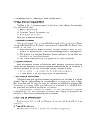 ENVIRONMENTAL SCIENCE : DEFINITION, SCOPE AND IMPORTANCE 7 
VARIOUS TYPES OF ENVIRONMENT 
According to Kurt Lewin, environment is of three types which influence the personality 
of an individual as under: 
(a) Physical Environment, 
(b) Social and Cultural Environment, and 
(c) Psychological Environment. 
These may be explained as under: 
1. Physical Environment 
Physical environment, refers to geographical climate and weather or physical conditions 
wherein and individual lives. The human races are greatly influenced by the climate. Some 
examples are as under: 
(a) In the cold countries i.e. European countries the people are of white colour. Likewise, 
in Asian and African countries, that is, in hot countries people are of dark complexion. 
(b) The physique of an individual depends on climate conditions as the individual tries 
to adjust in his physical environment. 
(d) The human working efficiency also depends on the climatic conditions. 
2. Social Environment 
Social Environment includes an individual’s social, economic and political condition 
wherein he lives. The moral, cultural and emotional forces influence the life and nature of 
individual behaviour. Society may be classified into two categories as under: 
(i) An open society is very conductive for the individual developement. 
(ii) A closed society is not very conductive for the developenment. 
3. Psychological Environment 
Although physical and social environment are common to the individual in a specific 
situation. Yet every individual has his own psychological environment, in which he lives. 
Kurt Lewin has used the term ‘life space’ for explaining psychological environment. The 
Psychological environment enables us to understand the personality of an individual. Both-the 
person and his goal form psychological environment. 
If a person is unable to overcome the barriers, he can either get frustrated or completed 
to change his goal for a new psychological environment. But adopting this mechanism, the 
individual is helped in his adjustment to the environment. 
STRUCTURE OF ENVIRONMENT 
Environment is both physical and biological. It includes both living and non-living 
components. 
(i) Physical Environment 
The Physical Environment is classified into three broad categories viz. 
 