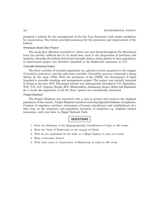 160 ENVIRONMENTAL SCIENCE 
prepared a scheme for the management of the Gir Lion Sanctuary with proper guidelines 
for conservation. The Centre provided assistance for the protection and improvement of the 
habitat. 
Himalayan Musk Deer Project 
The musk deer (Moschus moschiferus) which was once found throughout the Himalayan 
tract has terribly suffered due to its musk been used in the preparation of perfumes and 
medicine. Secondly the habitat destruction brought about a sharp decline in their population. 
A conservation project was therefore launched at the Kedarnath sanctuary in U.P. 
Crocodile Breeding Project 
The three varieties of crocodile population viz., gharial (cavialis gangeticus), the mugger 
(Crocodylus palusstris) and the salt-water crocodile (Crocodylus porosus) witnessed a sharp 
decline by the early 1970s. With the assistance of the UNDP, the Government of India 
launched a crocodile breeding and management project. The project was initially launched 
in Orissa in the year 1975. The project scheme was subsequently extended to U.P., Rajasthan, 
W.B., T.N., A.P., Gujarat. Kerala, M.P., Maharashtra, Andamans, Assam, Bihar and Nagaland. 
As a result the population of all the three species has considerably increased. 
Project Elephant 
The Project Elephant was launched with a view to protect and conserve the elephant 
population of the country. Project Elephant aimed at restoring degraded habitats of elephants. 
Creation of migration corridors, elimination of human interference and establishment of a 
data base on the migration and population dynamics of elephants e.g. elephant habitat 
restoration work was done in Rajaji National Park. 
QUESTIONS 
1. Write the Definition of the Biogeographically Classification of India in 300 words. 
2. Write the Value of Biodiversity in the concept of Global. 
3. What do you understand by the India as a Mega? Explain in your own words. 
4. What is Diversity Nation? 
5. Write short notes on Conservation of Biodiversity in India in 500 words. 
 