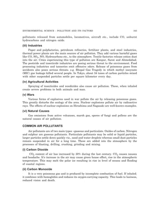 ENVIRONMENTAL SCIENCE : POLLUTION AND ITS FACTORS 163 
pollutants released from automobiles, locomotives, aircraft etc., include CO, unburnt 
hydrocarbons and nitrogen oxide. 
(iii) Industries 
Paper and pulpfactories, petroleum refineries, fertilizer plants, and steel industries, 
thermal power plants are the main sources of air pollution. They add various harmful gases 
like CO, SO3, NO, Hydrocarbons etc., to the atmosphere. Textile factories release cotton dust 
into the air. Cities experiencing this type of pollution are Kanpur, Surat and Ahmedabad. 
The pesticide and insecticide industries are posing serious threat to the environment. Food 
processing industries and tanneries emit offensive odors. Release of poisonous gases from 
accidents also poses serious threats. e.g. Bhopal Gas Tragedy in which methyl isocynate 
(MIC) gas leakage killed several people. In Tokyo, about 34 tones of carbon particles mixed 
with other suspended particles settle per square kilometer every day. 
(iv) Agricultural Activities 
Spraying of insecticides and weedicides also cause air pollution. These, when inhaled 
create severe problems to both animals and man. 
(v) Wars 
Various forms of explosives used in war pollute the air by releasing poisonous gases. 
This greatly disturbs the ecology of the area. Nuclear explosions pollute air by radioactive 
rays. The effects of nuclear explosions on Hiroshima and Nagasaki are well-known examples. 
(vi) Natural Causes 
Gas emissions from active volcanoes, marsh gas, spores of fungi and pollens are the 
natural causes of air pollution. 
COMMON AIR POLLUTANTS 
Air pollutants are of two main types ~gaseous and particulate. Oxides of carbon. Nitrogen 
and sulphur are gaseous pollutants. Particulate pollutants may be solid or liquid particles, 
larger particles settle down quickly viz., sand and water droplets whereas small dust particles 
remain suspended in air for a long time. These are added into the atmosphere by the 
processes of blasting, drilling, crushing, grinding and mixing. 
(i) Carbon Dioxide 
CO2 content of air has increased by 20% during the last century. CO2 causes nausea 
and headache. It’s increase in the air may cause green house effect, rise in the atmospheric 
temperature. This may melt the polar ice resulting in rise in level of oceans and flooding 
of coastal regions. 
(ii) Carbon Monoxide 
It is a very poisonous gas and is produced by incomplete combustion of fuel. If inhaled. 
it combines with hemoglobin and reduces its oxygen-carrying capacity. This leads to laziness, 
reduced vision and death. 
 