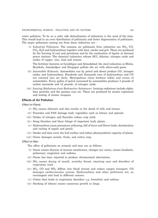 ENVIRONMENTAL SCIENCE : POLLUTION AND ITS FACTORS 165 
water pollution. To be on a safer side delocalisation of industries is the need of the time. 
This would lead to an even distribution of pollutants and faster degeneration of pollutants. 
The major pollutants coming out from these industries are - 
(i) Industrial Pollutants. The common air pollutants from industries are SO2, CO, 
CO2, H2S and hydrocarbons together with dust, smoke and grit. These are produced 
by the burning of coal and petroleum and by the combustion of lignite at thermal 
power stations. The chemical industries release HCl, chlorine, nitrogen oxide and 
oxides of copper, zinc, lead and arsenic. 
The fertilizer factories at Gorakhpur and Ahmedabad; the steel industries at Bhilai, 
Rourkela, Jamshedpur and Durgapur pollute the air with above-said gases. 
(ii) Automobile Exhausts. Automobiles run by petrol and diesel produce CO, nitrogen 
oxides and hydrocarbons. Hundreds and thousands tons of hydrocarbons and CO 
are emitted into air daily. Metropolitan cities harbour lakhs and crores of 
automobiles. Every gallon of petrol consumed by automobiles produces 3 pounds of 
carbon monoxide and 15 pounds. of nitrogen oxide. 
(iii) Ionizing Radiations from Radioactive Substances. Ionizing radiations include alpha, 
beta particles and the gamma rays etc. These are produced by atomic explosions 
and testing of atomic weapons. 
Effects of Air Pollution 
Effect on Plants 
(i) SO2 
causes chlorosis and also results in the death of cells and tissues. 
(ii) Fluorides and PAN damage leafy vegetables such as lettuce and spinach. 
(iii) Oxides of nitrogen and fluorides reduce crop yield. 
(iv) Smog bleaches and blaze foliage of important leafy plants. 
(v) Hydrocarbons cause premature yellowing, fall of leave and flower buds, discoloration 
and curling of sepals and petals. 
(vi) Smoke and dust cover the leaf surface and reduce photosynthetic capacity of plants. 
(vii) Ozone damages cereals, fruits, and cotton crop. 
Effect on Man 
The effect of pollutants on animals and man are as follows- 
(i) Ozone causes dryness of mucous membranes, changes eye vision, causes headache, 
pulmonary congestion and oedema. 
(ii) Ozone has been reported to produce chromosomal aberrations. 
(iii) SO2 
causes drying of mouth, scratchy throat, smarting eyes and disorders of 
respiratory tract. 
(iv) SO3 
, CO and NO2 diffuse into blood stream and reduce oxygen transport. CO 
damages cardiovascular system. Hydrocarbons and other pollutants act, as 
carcinogens and lead to different cancers. 
(v) Cotton dust leads to respiratory disorders e.g. bronchitis and asthma. 
(vi) Smoking of tobacco causes cancerous growth in lungs. 
 