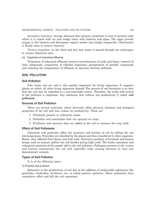 ENVIRONMENTAL SCIENCE : POLLUTION AND ITS FACTORS 169 
Secondary treatment. Sewage obtained after primary treatment is sent to aeration tank 
where it is mixed with air and sludge laden with bacteria and algae. The algae provide 
oxygen to the bacteria and decompose organic matter into simple compounds. Chlorination 
is finally done to remove bacteria. 
Tertiary treatment. In the third and last step water is passed through ion exchangers 
to remove dissolved salts. 
(ii) Treatment of industrial effluents 
Treatment of industrial effluents involves neutralization of acids and bases, removal of 
toxic compounds, coagulation of colloidal impurities, precipitation of metallic compounds 
and reducing the temperature of effluents to decrease thermal pollution. 
SOIL POLLUTION 
Soil Pollution 
Like water and air, soil is also equally important for living organisms. It supports 
plants on which. all other living organisms depend. The process of soil formation is so slow 
that the soil may be regarded as a non-renewable source. Therefore, the study and control 
of soil pollution is important. Any substance that reduces soil productivity is called soil 
pollutant. 
Sources of Soil Pollution 
There are several materials, which adversely affect physical, chemical and biological 
properties of the soil and thus reduce its productivity. These are 
1. Chemicals present in industrial waste. 
2. Pesticides and insecticides that are sprayed on crops. . 
3. Fertilizers and manures that are added to the soil to increase the crop yield. 
Effect of Soil Pollutants 
Chemicals and pesticides affect the structure and fertility of soil by killing the soil 
microorganisms. Pesticides are absorbed by the plants and then transferred to other organism. 
Hence, they affected food chains and food webs. Excretory products of livestock and human 
beings used as manure pollute the soil besides giving high yield. The faulty sanitation and 
unhygienic practices of the people add to the soil pollution. Pathogens present in the wastes 
and excreta contaminate the soil and vegetable crops causing diseases in man and 
domesticated animals. 
Types of Soil Pollution 
It is of the following types- 
(i) Positive soil pollution 
Reduction in the productivity of soil due to the addition of undesirable substances like 
pesticides, herbicides, fertilisers, etc. is called positive pollution. These pollutants have 
cumulative effect and kill the soil organisms. 
 