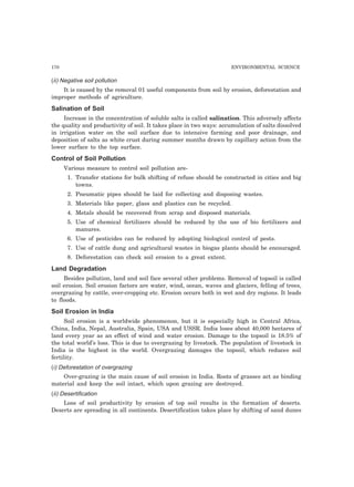 170 ENVIRONMENTAL SCIENCE 
(ii) Negative soil pollution 
It is caused by the removal 01 useful components from soil by erosion, deforestation and 
improper methods of agriculture. 
Salination of Soil 
Increase in the concentration of soluble salts is called salination. This adversely affects 
the quality and productivity of soil. It takes place in two ways: accumulation of salts dissolved 
in irrigation water on the soil surface due to intensive farming and poor drainage, and 
deposition of salts as white crust during summer months drawn by capillary action from the 
lower surface to the top surface. 
Control of Soil Pollution 
Various measure to control soil pollution are- 
1. Transfer stations for bulk shifting of refuse should be constructed in cities and big 
towns. 
2. Pneumatic pipes should be laid for collecting and disposing wastes. 
3. Materials like paper, glass and plastics can be recycled. 
4. Metals should be recovered from scrap and disposed materials. 
5. Use of chemical fertilizers should be reduced by the use of bio fertilizers and 
manures. 
6. Use of pesticides can be reduced by adopting biological control of pests. 
7. Use of cattle dung and agricultural wastes in biogas plants should be encouraged. 
8. Deforestation can check soil erosion to a great extent. 
Land Degradation 
Besides pollution, land and soil face several other problems. Removal of topsoil is called 
soil erosion. Soil erosion factors are water, wind, ocean, waves and glaciers, felling of trees, 
overgrazing by cattle, over-cropping etc. Erosion occurs both in wet and dry regions. It leads 
to floods. 
Soil Erosion in India 
Soil erosion is a worldwide phenomenon, but it is especially high in Central Africa, 
China, India, Nepal, Australia, Spain, USA and USSR. India loses about 40,000 hectares of 
land every year as an effect of wind and water erosion. Damage to the topsoil is 18.5% of 
the total world’s loss. This is due to overgrazing by livestock. The population of livestock in 
India is the highest in the world. Overgrazing damages the topsoil, which reduces soil 
fertility. 
(i) Deforestation of overgrazing 
Over-grazing is the main cause of soil erosion in India. Roots of grasses act as binding 
material and keep the soil intact, which upon grazing are destroyed. 
(ii) Desertification 
Loss of soil productivity by erosion of top soil results in the formation of deserts. 
Deserts are spreading in all continents. Desertification takes place by shifting of sand dunes 
 