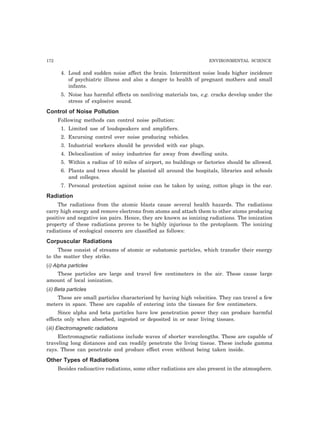 172 ENVIRONMENTAL SCIENCE 
4. Loud and sudden noise affect the brain. Intermittent noise leads higher incidence 
of psychiatric illness and also a danger to health of pregnant mothers and small 
infants. 
5. Noise has harmful effects on nonliving materials too, e.g. cracks develop under the 
stress of explosive sound. 
Control of Noise Pollution 
Following methods can control noise pollution: 
1. Limited use of loudspeakers and amplifiers. 
2. Excursing control over noise producing vehicles. 
3. Industrial workers should be provided with ear plugs. 
4. Delocalisation of noisy industries far away from dwelling units. 
5. Within a radius of 10 miles of airport, no buildings or factories should be allowed. 
6. Plants and trees should be planted all around the hospitals, libraries and schools 
and colleges. 
7. Personal protection against noise can be taken by using, cotton plugs in the ear. 
Radiation 
The radiations from the atomic blasts cause several health hazards. The radiations 
carry high energy and remove electrons from atoms and attach them to other atoms producing 
positive and negative ion pairs. Hence, they are known as ionizing radiations. The ionization 
property of these radiations proves to be highly injurious to the protoplasm. The ionizing 
radiations of ecological concern are classified as follows: 
Corpuscular Radiations 
These consist of streams of atomic or subatomic particles, which transfer their energy 
to the matter they strike. 
(i) Alpha particles 
These particles are large and travel few centimeters in the air. These cause large 
amount of local ionization. 
(ii) Beta particles 
These are small particles characterized by having high velocities. They can travel a few 
meters in space. These are capable of entering into the tissues for few centimeters. 
Since alpha and beta particles have low penetration power they can produce harmful 
effects only when absorbed, ingested or deposited in or near living tissues. 
(iii) Electromagnetic radiations 
Electromagnetic radiations include waves of shorter wavelengths. These are capable of 
traveling long distances and can readily penetrate the living tissue. These include gamma 
rays. These can penetrate and produce effect even without being taken inside. 
Other Types of Radiations 
Besides radioactive radiations, some other radiations are also present in the atmosphere. 
 