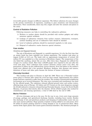 174 ENVIRONMENTAL SCIENCE 
irreversible genetic changes in different organisms. The fallout radiations do cause changes 
in the genetic constitution of organisms, resulting in gene mutations and chromosomal 
aberrations. Their considerable, doses may kill, cripple and alter the animals and plants in 
the areas. 
Control of Radiation Pollution 
Following measures can help in controlling the radioactive pollution: 
(i) Workers in nuclear plants should be provided with nuclear gadgets and safety 
measures against accidents. 
(ii) Leakage of radioactive elements from nuclear reactors, laboratories, transport, 
careless handling and use of radioactive fuels should be checked. 
(iii) Level of radiation pollution should be monitored regularly in risk areas. 
(iv) Disposal of radioactive wastes deserves special attention. 
Case studies 
Hiroshima and Nagasaki Episode 
The tale of Hiroshima and Nagasaki is a painful experience. It is for the first time that 
an atomic bomb has been exploded over human population. The incident took place on 
August 6,1945 at 8:15 a.m. The bomb with an approximate temperature of around 100 
million 0°C was exploded on a fine morning in Hiroshima (Japan). The temperature of the 
city hiked like anything, almost like an oven. After three days, Nagasaki too suffered the 
ravages of a nuclear attack. More than 1,00,000 people were reported to die just after the 
event took place. Since radiations from nuclear elements remain active even after, the 
generations to follow up also suffered from various diseases. Even the babies in the mother’s 
womb were affected and a few perished. Blindness, deafness, skin diseases and cancers, 
distortion of bones and other parts became the fortune of human civilization. 
Chernobyl Accident 
This incident took place in Ukraine on April 26, 1986. There was a Chernobyl nuclear 
power plant in Ukraine after which the event has been named. Approximately four million 
people had been reported to suffer from the accident. The accident contaminated neighboring 
environment up to several kilometers. The sites were evacuated and resettlement was done 
for the affected people. The radiations released affected ground water and surface waters, 
affecting large areas of Europe. 131 Iodine and 137 Cesium are the most dangerous amongst 
the 20-odd radioactive elements released during Chernobyl disaster. As per the Soviet Health 
Ministry, 31-persons died shortly after the disaster. Of the 276,614 people who worked for 
rehabilitation and cleaning operations, a total of 1065 died by the end of 1990. 
Marine Pollution 
All river drainages end up in the seas. On the way to sea, rivers carry large amounts 
of sewage, garbage, and agricultural discharge, biocides, including heavy metals. Besides 
this discharge of oils and petroleum products and dumping of radionuclides waste into sea 
also cause marine pollution. Huge quantity of plastic is being added to sea and oceans. Over 
50 million lb plastic packing material is being dumped in sea of commercial fleets. Many 
marine birds ingest plastic that causes gastro-intestinal disorders. The chemical principle in 
 