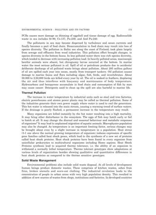 ENVIRONMENTAL SCIENCE : POLLUTION AND ITS FACTORS 175 
PCBs causes more damage as thinning of eggshell and tissue damage of egg. Radionuclide 
waste in sea includes Sr-90, Cs-137, Pu-239, and And Pu-240. 
The pollutants in sea may become dispersed by turbulence and ocean currents and 
finally becomes a part of food chain. Bioaccumulation in food chain may result into loss of 
species diversity. The pollution in Baltic sea along the coast of Finland, took place largely 
from sewage and effluents from wood industries. This pollution effect brought changes. in 
species diversity in the bottom fauna. In less polluted water there was rich species diversity, 
which tended to decrease with increasing pollution load. In heavily polluted areas, macroscopic 
benthic animals were absent, but chirognomy larvae occurred at the bottom. In marine 
water the most serious pollutant is oil. Spill of oil or petroleum products due to accidents/ 
deliberate discharge of oil polluted waste brings about pollution. About 285 million gallons 
of oil are spilled each year into ocean, mostly from transport tankers. Oil pollution causes 
damage to marine fauna and flora including algae, fish, birds, and invertebrates. About 
50,000 to 2,50,000 birds are killed every year by oil. The oil is soaked in feathers, displacing 
the air and thus interferes with buoyancy and maintenance of body temperature. 
Hydrocarbons and benzpyrene accumulate in food chain and consumption of fish by man 
may cause cancer. Detergents used to clean up the spill are also harmful to marine life. 
Thermal Pollution 
The increase in water temperature by industrial units such as steel and iron factories, 
electric powerhouses and atomic power plants may be called as thermal pollution. Some of 
the industries generate their own power supply where water is used to cool the generators. 
This hot water is released into the main stream, causing a warming trend of surface waters. 
If the drainage is poorly flushed, a permanent increase in the temperature may result. 
Many organisms are killed instantly by the hot water resulting into a high mortality. 
It may bring other disturbance in the ecosystem. The eggs of fish may hatch early or fail 
to hatch at all. It may change the diurnal and seasonal behaviour and metabolic responses 
of organisms” It may lead to unplanned migration of aquatic animals. Macrophysics population 
may also be changed. As temperature is an important limiting factor, serious changes may 
be brought about even by a slight increase in temperature in a population. Heat stress 
(5-1 one above the normal growing temperature of organism) induces expression of specific 
gene families called heat shock genes, which lead to the synthesis of a new set of proteins 
called heat shock proteins. Heat shock proteins have been found in every organism from 
unicellular prokaryotes to multicultural organisms including Homo sapiens. Heat Shock 
Proteins synthesis lead to acquired thermo tolerance, i.e. the ability of an organism to 
withstand a normally lethal temperature. Thermo tolerant genotypes show adaptations at 
various levels of organization besides showing qualitative and quantitative differences in 
heat shock proteins as compared to the thermo sensitive genotypes. 
Solid Waste Management 
Environmental problems also include solid waste disposal. At all levels of development 
human beings produce domestic wastes. These comprises of kitchen wastes, ashes from 
fires, broken utensils and worn-out clothing. The industrial revolution leads to the 
concentration of people in urban areas with very high population density. This resulted in 
addition of new sources of wastes from shops, institutions and factories. In developed countries 
 