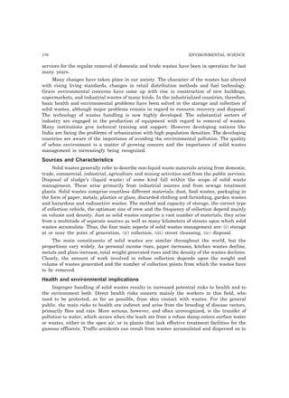 176 ENVIRONMENTAL SCIENCE 
services for the regular removal of domestic and trade wastes have been in operation for last 
many years. 
Many changes have taken place in our society. The character of the wastes has altered 
with rising living standards, changes in retail distribution methods and fuel technology. 
Grave environmental concerns have come up with rise in construction of new buildings, 
supermarkets, and industrial wastes of many kinds. In the industrialized countries, therefore, 
basic health and environmental problems have been solved in the storage and collection of 
solid wastes, although major problems remain in regard to resource recovery and disposal. 
The technology of wastes handling is now highly developed. The substantial sectors of 
industry are engaged in the production of equipment with regard to removal of wastes. 
Many institutions give technical training and support. However developing nations like 
India are facing the problems of urbanization with high population densities. The developing 
countries are aware of the importance of avoiding the environmental pollution. The quality 
of urban environment is a matter of growing concern and the importance of solid wastes 
management is increasingly being recognized. 
Sources and Characteristics 
Solid wastes generally refer to describe non-liquid waste materials arising from domestic, 
trade, commercial, industrial, agriculture and mining activities and from the public services. 
Disposal of sludge’s (liquid waste) of some kind fall within the scope of solid waste 
management. These arise primarily from industrial sources and from sewage treatment 
plants. Solid wastes comprise countless different materials; dust, food wastes, packaging in 
the form of paper, metals, plastics or glass, discarded clothing and furnishing, garden wastes 
and hazardous and radioactive wastes. The method and capacity of storage, the correct type 
of collection vehicle, the optimum size of crew and the frequency of collection depend mainly 
on volume and density. Just as solid wastes comprise a vast number of materials, they arise 
from a multitude of separate sources as well as many kilometers of streets upon which solid 
wastes accumulate. Thus, the four main aspects of solid wastes management are: (i) storage 
at or near the point of generation, (ii) collection, (iii) street cleansing, (iv) disposal. 
The main constituents of solid wastes are similar throughout the world, but the 
proportions vary widely. As personal income rises, paper increases, kitchen wastes decline, 
metals and glass increase, total weight generated rises and the density of the wastes declines. 
Clearly, the amount of work involved in refuse collection depends upon the weight and 
volume of wastes generated and the number of collection points from which the wastes have 
to be removed. 
Health and environmental implications 
Improper handling of solid wastes results in increased potential risks to health and to 
the environment both. Direct health risks concern mainly the workers in this field, who 
need to be protected, as far as possible, from skin contact with wastes. For the general 
public, the main risks to health are indirect and arise from the breeding of disease vectors, 
primarily flies and rats. More serious, however, and often unrecognized, is the transfer of 
pollution to water, which occurs when the leach ate from a refuse dump enters surface water 
or wastes, either in the open air, or in plants that lack effective treatment facilities for the 
gaseous effluents. Traffic accidents can result from wastes accumulated and dispersed on to 
 
