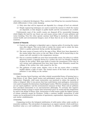 178 ENVIRONMENTAL SCIENCE 
cultivation or industrial development. Thus, sanitary land filling has two essential features, 
which differentiate it from crude dumping: 
(i) Only sites that will be improved not degraded, by a change of level are selected. 
(ii) Simple engineering techniques are used to control the manner in which the wastes 
are deposited, so that dangers to public health and the environment are avoided. 
Unfortunately most of the world’s wastes are disposed off by uncontrolled dumping 
which blights the land for any future use and causes serious risks of water pollution and 
vector breeding. Very few cities operate sanitary land filling to standards, which totally 
control health and environmental dangers; most of those that do are in the industrialized 
countries. 
Control of Hazards 
(i) Control over pathogens is dependent upon a rigorous policy of covering the wastes 
soon after deposit. This serves both to isolate the wastes and to retain the heat, 
which is quickly generated during aerobic decomposition. 
(ii) The main source of insects will be the eggs of flies. Which have been deposited in 
the wastes before they arrive at the site. Most of these will be buried deep in the 
wastes and will succumb to the temperature increase. 
(iii) Fire at a sanitary landfill can arise from innumerable causes, hot ashes in a vehicle 
delivering wastes: a cigarette thrown by a worker; the sun’s ray though a fragment 
of glass on the surface. With some kinds of wastes the consequence of fire may be 
very serious and underground fires have been known that ultimately caused the 
collapse of the surface into voids caused by the fire. 
(iv) The pollution of static water, ditches, river or the sea occurs when a sanitary 
landfill adjoins a body of water. The normal source of the leach ate causing this 
pollution is rain falling on the surface. 
Incineration 
Open burning, barrel burning, and other related uncontrolled forms of burning have a 
long history of use. Many liquid wastes and pathological wastes are best disposed of by 
incineration. Originally, solid waste incineration was practiced to reduce the quantity of 
refuse or disposal. After it was proven that heat could destroy most pathogens, incinerators 
were used in hospitals for destruction of pathological wastes. With few exceptions, incinerators 
are not “good neighbors,” and the environmental nuisances of dust. Noise and air pollution 
have provoked communities to an anti-incinerator philosophy. To overcome this negative 
community feeling is going to require that incineration prove its worth and that imagination 
be used in the design of future units. Incineration of solid wastes yields the highest percent 
of volume reduction except for Pyrolysis. Unlike a sanitary landfill, incineration of solid 
wastes can be performed on the premises of apartments, supermarkets, departments’ stores, 
and similar establishments. 
Composting 
Composting involves the biological stabilization of solid matter either under aerobic or 
anaerobic conditions. The end product of composing is an organic material, which could have 
beneficial value as a soil conditioner or plant mulch. In addition to producing a modified 
 
