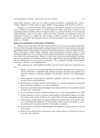 ENVIRONMENTAL SCIENCE : POLLUTION AND ITS FACTORS 179 
solid waste material, which can be useful in land reclamation, composting does yield a 
volume reduction of solid waste by about 40-60% of the compost able fraction pyrolysis 
Pyrolysis is a thermal process where oxidation of the organic fraction is not allowed to 
occur. Instead, the organic matter is evolved from the refuse with heat, leaving an ash 
consisting mostly of carbon and any inorganic matter, e.g. metal and glass are not removed 
before Pyrolysis. Some of the gases, which have been volatized, are condensed while the 
remainder is burned to supply the heat (energy) needed to pyrolyze the material. Since 
oxidation is prevented, the Pyrolysis process must be performed in an atmosphere of argon, 
helium or nitrogen. 
Role of an Individual in Prevention of Pollution 
Which are the most viable, efficient and economical ways to eliminate pollution problems? 
We very often see people blaming public and government sectors to control pollution through 
controlling market mechanisms and government blaming people to avoid and check pollution. 
Who would control whom? Many ecologists and environmental scientists believe in that 
pollution problems can be overcome by using market mechanisms to reduce pollution rather 
than rigid rules and regulations. However, on the other hand man should identify and gear 
up his own potential to curb down pollution. Man could achieve this by identifying his own 
role at individual level in prevention of pollution. This is possible through environmental 
awareness, education and enlightenment. 
Ways and means by which pollution problems can be greatly reduced at individual level 
are: 
1. Masses at personal level should determine to consume optimum level of resources, 
which would lead a comfortable life. Because excessive resource consumption is in 
someway related to pollution problems and hazards (natural and anthropogenic 
both). 
2. Waste disposal at personal level should be optimally reduced as waste destruction 
by any means causes pollution. 
3. Maintenance of vehicles should remain proper as to avoid introduction of harmful 
gases and other pollutants in to the atmosphere. 
4. Generators and other household gadgets that add to pollution of environment should 
be kept well maintained. 
5. Use of chemical fertilizers should be limited as to avoid water pollution e.g. DDT 
6. Timely disposal of waste to prevent decomposition of household refuge as to check 
foul odours and spread of disease by insects, flies and other pathogenic bacteria. 
7. Industrialists should check for proper disposal of treated water from factory units 
as to avoid thermal pollution of water bodies. They should also deploy a water 
treatment plant to prevent the flow of hazardous material. 
8. Service centres of vehicles should minimize the disposal of organic solvents into the 
main drains. 
9. Music lovers should listen and operate their music systems at optimum levels as 
to avoid noise pollution. 
 