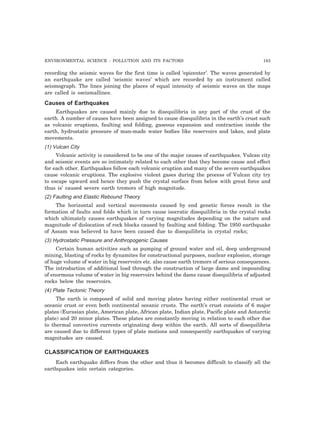 ENVIRONMENTAL SCIENCE : POLLUTION AND ITS FACTORS 183 
recording the seismic waves for the first time is called ‘epicenter’. The waves generated by 
an earthquake are called ‘seismic waves’ which are recorded by an instrument called 
seismograph. The lines joining the places of equal intensity of seismic waves on the maps 
are called is oseismallines. 
Causes of Earthquakes 
Earthquakes are caused mainly due to disequilibria in any part of the crust of the 
earth. A number of causes have been assigned to cause disequilibria in the earth’s crust such 
as volcanic eruptions, faulting and folding, gaseous expansion and contraction inside the 
earth, hydrostatic pressure of man-made water bodies like reservoirs and lakes, and plate 
movements. 
(1) Vulcan City 
Volcanic activity is considered to be one of the major causes of earthquakes. Vulcan city 
and seismic events are so intimately related to each other that they become cause and effect 
for each other. Earthquakes follow each volcanic eruption and many of the severe earthquakes 
cause volcanic eruptions. The explosive violent gases during the process of Vulcan city try 
to escape upward and hence they push the crystal surface from below with great force and 
thus is’ caused severe earth tremors of high magnitude. 
(2) Faulting and Elastic Rebound Theory 
The horizontal and vertical movements caused by end genetic forces result in the 
formation of faults and folds which in turn cause isocratic disequilibria in the crystal rocks 
which ultimately causes earthquakes of varying magnitudes depending on the nature and 
magnitude of dislocation of rock blocks caused by faulting and folding. The 1950 earthquake 
of Assam was believed to have been caused due to disequilibria in crystal rocks; 
(3) Hydrostatic Pressure and Anthropogenic Causes 
Certain human activities such as pumping of ground water and oil, deep underground 
mining, blasting of rocks by dynamites for constructional purposes, nuclear explosion, storage 
of huge volume of water in big reservoirs etc. also cause earth tremors of serious consequences. 
The introduction of additional load through the construction of large dams and impounding 
of enormous volume of water in big reservoirs behind the dams cause disequilibria of adjusted 
rocks below the reservoirs. 
(4) Plate Tectonic Theory 
The earth is composed of solid and moving plates having either continental crust or 
oceanic crust or even both continental oceanic crusts. The earth’s crust consists of 6 major 
plates (Eurasian plate, American plate, African plate, Indian plate, Pacific plate and Antarctic 
plate) and 20 minor plates. These plates are constantly moving in relation to each other due 
to thermal convective currents originating deep within the earth. All sorts of disequilibria 
are caused due to different types of plate motions and consequently earthquakes of varying 
magnitudes are caused. 
CLASSIFICATION OF EARTHQUAKES 
Each earthquake differs from the other and thus it becomes difficult to classify all the 
earthquakes into certain categories. 
 