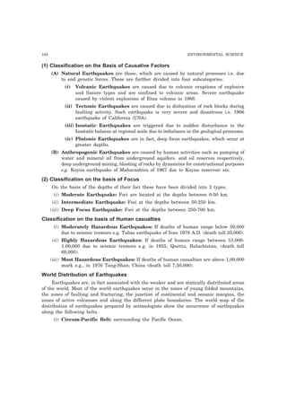 184 ENVIRONMENTAL SCIENCE 
(1) Classification on the Basis of Causative Factors 
(A) Natural Earthquakes are those, which are caused by natural processes i.e. due 
to end genetic forces. These are further divided into four subcategories. 
(i) Volcanic Earthquakes are caused due to volcanic eruptions of explosive 
and fissure types and are confined to volcanic areas. Severe earthquake 
caused by violent explosions of Etna volcano in 1968. 
(ii) Tectonic Earthquakes are caused due to dislocation of rock blocks during 
faulting activity. Such earthquake is very severe and disastrous i.e. 1906 
earthquake of California (USA). 
(iii) Isostatic Earthquakes are triggered due to sudden disturbance in the 
Isostatic balance at regional scale due to imbalance in the geological processes. 
(iv) Plutonic Earthquakes are in fact, deep focus earthquakes, which occur at 
greater depths. 
(B) Anthropogenic Earthquakes are caused by human activities such as pumping of 
water and mineral oil from underground aquifers. and oil reserves respectively, 
deep underground mining, blasting of rocks by dynamites for constructional purposes 
e.g. Koyna earthquake of Maharashtra of 1967 due to Koyna reservoir etc. 
(2) Classification on the basis of Focus 
On the basis of the depths of their foci these have been divided into 3 types. 
(i) Moderate Earthquake: Foci are located at the depths between 0-50 km. 
(ii) Intermediate Earthquake: Foci at the depths between 50-250 km. 
(iii) Deep Focus Earthquake: Foci at the depths between 250-700 km. 
Classification on the basis of Human casualties 
(i) Moderately Hazardous Earthquakes: If deaths of human range below 50,000 
due to seismic tremors e.g. Tabas earthquake of Iran 1978 A.D. (death toll 25,000). 
(ii) Highly Hazardous Earthquakes: If deaths of human range between 51,000- 
1,00,000 due to seismic tremors e.g. in 1935, Quetta, Baluchistan, (death toll 
60,000). 
(iii) Most Hazardous Earthquakes: If deaths of human casualties are above 1,00,000 
mark e.g., in 1976 Tang-Shan, China (death toll 7,50,000). 
World Distribution of Earthquakes 
Earthquakes are, in fact associated with the weaker and are statically distributed areas 
of the world. Most of the world earthquakes occur in the zones of young folded mountains, 
the zones of faulting and fracturing, the junction of continental and oceanic margins, the 
zones of active volcanoes and along the different plate boundaries. The world map of the 
distribution of earthquakes prepared by seismologists show the occurrence of earthquakes 
along the following belts. 
(i) Circum-Pacific Belt: surrounding the Pacific Ocean. 
 