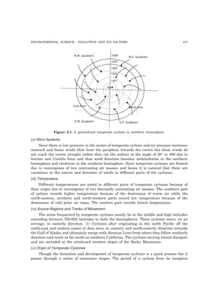 ENVIRONMENTAL SCIENCE : POLLUTION AND ITS FACTORS 187 
N.W. Quadrant 1009 N.E. Quadrant 
1007 
1005 
1003 
Low 
Warrn front 
1001 
Cold front 
S.W. Quadrant S.E. Quadrant 
Figure 5.1: A generalized temperate cyclone in northern hemisphere. 
(ii) Wind Systems 
Since there is low pressure in the centre of temperate cyclone and air pressure increases 
outward and hence winds blow from the periphery towards the centre but these winds do 
not reach the centre straight rather they cut the isobars at the angle of 20° to 400 due to 
friction and Coriolis force and thus wind direction becomes anticlockwise in the northern 
hemisphere and clockwise in the southern hemisphere. Since temperate cyclones are formed 
due to convergence of two contrasting air masses and hence it is natural that there are 
variations in the nature and direction of winds in different parts of the cyclones. 
(iii) Temperature 
Different temperatures are noted in different parts of temperate cyclones because of 
their origin due to convergence of two thermally contrasting air masses. The southern part 
of cyclone records higher temperature because of the dominance of warm air while the 
north-eastern, northern and north-western parts record low temperature because of the 
dominance of cold polar air mass. The western part records lowest temperature. 
(iv) Source Regions and Tracks of Movement 
The areas frequented by temperate cyclones mostly lie in the middle and high latitudes 
extending between 350-650 latitudes in both the hemispheres. These cyclones move, on an 
average, in easterly direction. (1) Cyclones after originating in the north Pacific off the 
north-east and eastern coasts of Asia move in easterly and north-easterly direction towards 
the Gulf of Alaska and ultimately merge with Aleutian Lows from where they follow southerly 
direction and reach as far south as southern California. The cyclones moving inland dissipate 
and are occluded at the windward western slopes of the Rocky Mountains. 
(v) Origin of Temperate Cyclones 
Though the formation and development of temperate cyclones is a quick process but it 
passes through a series of successive stages. The period of a cyclone from its inception 
 