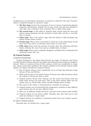 188 ENVIRONMENTAL SCIENCE 
(cyclogenesis) to its termination (proteolysis or occlusion) is called the ‘life cycle of cyclone’; 
which is completed through six successive stages. 
(a) The first stage involves the convergence of two air masses of contrasting physical 
properties and directions. Initially, the air mass (warm and cold) move parallel to 
each other and a stationary front is formed. This is called initial stage. 
(b) The second stage is also called as ‘incipient stage’, during which the warm and 
cold air masses penetrate into the territories of each other and thus a wave-like 
front is formed. 
(c) Third stage: This is the mature stage when the cyclone is fully developed and 
isobars become almost circular. 
(d) Fourth stage: Warm sector is narrowed in extent due to the advancement of cold 
front than warm front, as cold front comes nearer to warm front. 
(e) Fifth stage: Starts with the occlusion of cyclone when the advancing cold front 
finally overtakes the warm front and an occluded front is formed. 
(f) Sixth stage: Warm sector completely disappears, occluded front is eliminated and 
ultimately cyclone dies’ out. 
(II) Tropical Cyclones 
(i) General Characteristics 
Cyclones developed in the regions lying between the tropics of Capricorn and Cancer 
are called Tropical Cyclones which are not regular and uniform like extra tropical or temperate 
cyclones. There are numerous forms of these cyclones, which vary considerably in shape, 
size, velocity and weather conditions. The weather conditions of low latitudes mainly rainfall 
regimes are largely controlled by Tropical Cyclones. 
(a) Size of tropical cyclones varies considerably. On an average their diameters range 
between 80 km and 300 km. 
(b) Weak cyclones move at the speed of about 32 km per hour while hurricanes attain 
the velocity of 180 km per hour or more. 
(c) Tropical cyclones become more vigorous over the oceans but become weak and 
feeble while moving over land areas. This is why these cyclones affect only the 
coastal areas e.g. Tamil Nadu, Orissa and West Bengal coasts of India. 
(d) The centre of the cyclone is characterized by extremely low pressure. 
(e) Tropical cyclones are not characterized by temperature variations in their different 
parts because they do not have different fronts. 
(f) There are no different rainfall cells hence each part of the cyclones yields rainfall. 
(g) Tropical cyclones are not always mobile. Normally, they move from east to west 
under the influence of trade winds 
(h) Tropical cyclones are confined to a particular period of the year (summer season). 
(ii) Types of Tropical Cyclones 
Generally they are divided into 4 major types: 
 