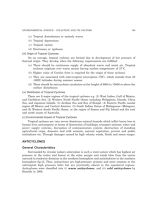 ENVIRONMENTAL SCIENCE : POLLUTION AND ITS FACTORS 189 
(a) Tropical disturbances or easterly waves 
(b) Tropical depressions 
(c) Tropical storms 
(d) Hurricanes or typhoons 
(iii) Origin of Tropical Cyclones 
On an average, tropical cyclones are formed due to development of low pressure of 
thermal origin. They develop when the following requirements are fulfilled: 
(a) There should be continuous supply of abundant warm and moist air. Tropical 
cyclones originate over warm oceans having surface temperature of 27°C. 
(b) Higher value of Coriolis force is required for the origin of these cyclones. 
(c) They are associated with inter-tropical convergence (lTC), which extends from 50 
-300N latitudes during summer season. 
(d) There should be anti-cyclonic circulation at the height of 9000 to 15000 m above the 
surface disturbance. 
(iv) Distribution of Tropical Cyclones 
There are 6 major regions of the tropical cyclones e.g. (1) West Indies, Gulf of Mexico, 
and Caribbean Sea. (2) Western North Pacific Ocean including Philippines, Islands, China 
Sea, and Japanese Islands. (3) Arabian Sea and Bay of Bengal. (4) Eastern Pacific coastal 
region off Mexico and Central America. (5) South Indian Ocean of Madagascar (Malagasi), 
and (6) Western South Pacific Ocean, in the region of Samoa and Fiji Island and the east 
and north coasts of Australia. 
(v) Environmental Impact of Tropical Cyclones 
Tropical cyclones are very severe disastrous natural hazards which inflict heavy loss to 
human lives and property in terms of destruction of buildings, transport systems, water and 
power supply systems, disruption of communication system, destruction of standing 
agricultural crops, domestic and wild animals, natural vegetation, private and public 
institutions etc. Through damages caused by high velocity winds, floods and storm surges. 
ANTICYCLONES 
General Characteristics 
Surrounded by circular isobars anticyclone is such a wind system which has highest air 
pressure at the centre and lowest at the outer margin and winds blow from the centre 
outward in clockwise direction in the northern hemisphere and anticlockwise in the southern 
hemisphere fig.13. Thus, anticyclones are high-pressure systems and more common in the 
subtropical high pressure belts but are practically absent in the equatorial regions. 
Anticyclones were classified into (i) warm anticyclones, and (ii) cold anticyclones by 
Hanzilk in 1909. 
 