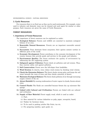 ENVIRONMENTAL SCIENCE : NATURAL RESOURCES 11 
3. Cyclic Resources 
For resources there is no final use as they can be used continuously. For example, water 
used in industry and domestic ways can be cleaned and used again for similar or other 
purpose. Such resources are given the name of Cyclic Resources. 
FOREST RESOURCES 
1. Importance of Forest Resources 
The importance of forest resources can be explained as under: 
1. Ecological Balance: Forests and wildlife are essential to maintain ecological 
balance of an area. 
2. Renewable Natural Resources: Forests are an important renewable natural 
resources. 
3. Eco-system: Trees dominate forest ecosystem; their species content varities in 
different parts of the world. 
4. Economic Development: Forest contributes to the economic development of the 
country because they provide goods and services to the people and industry. 
5. Environment Quality: The forest enchance the quality of environment by 
influencing the life supporting system. 
6. Safeguard against Pollution: Forest check air pollution and soil erosion. Thus, 
they exercise safety and against pollution. 
7. Soil Conservation: Forest save the hill-slopes from landslides. 
8. Wind Erosion: In deserts, trees reduce wind erosion by checking wind velocity. 
9. Check the Extension Balance: The forest checks strong gales and keeps the soil 
intact beneath the roots of trees and thus checks extension of desert. 
10. Maintains Ecological Balance: The forest check pollution of air through increasing 
oxygen content of the air. 
11. Attract Rainfall: By causing condensation of water vapour in clouds, forests attract 
rains. 
12. Control Floods: The floods are controlled because forests dry up rainwater like 
sponge. 
13. Linked with Cultural and Civilization: Forests are linked with our cultural 
and civilization. 
14. Supply of Raw Material: Forest supply wood, which is used as under: 
(i) Fuel, 
(ii) Raw material for various industries as pulp, paper, newsprint, board; 
(iii) Timber for furniture items; 
(iv) To be used in packing articles like fruits, tea etc. 
(v) For preparing matches, sport goods etc. 
 