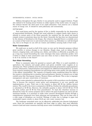 ENVIRONMENTAL SCIENCE : SOCIAL ISSUES 195 
Millions throughout the ages. Earlier it was primarily used to support kitchens. People 
also utilized it for heating stoves/ heaters in colder regions of the world. Later, its usage in 
the railways became the chief cause of its rapid exhaustion. Coal reserves are a limited 
source of energy now. It should be used judiciously and economically. 
(iii) Fuel wood 
Fuel wood being used for the ignition of fire is chiefly responsible for the destruction 
of impoverished forestlands. Though fuel wood collection to support family daily chores is 
allowed in certain parts of the forest generally the outskirts but the greed and dearth 
compels women to penetrate deep into the forest. Generally the big cities are characterised 
by the absence of forestland at the fringes. But whatever degraded forest is available serve 
as a source of fuel wood even in and around urban centres e.g. Dehradun is a well developed 
city, but in its fringes we can still see women and children carrying loads of fuel wood. 
Water Conservation 
We could save as much as half of the water we now use for domestic purposes without 
great sacrifice or serious changes in our lifestyles. Simple steps, such as taking shorter 
showers, stopping leaks, and washing cars, dishes, and clothes as efficiently as possible, can 
go a long way toward forestalling the water shortages that many authorities predict. Isn’t 
it better to adapt to more conservative uses now when we have a choice than to be forced 
to do it by scarcity in the future? 
Rain Water Harvesting 
Water is commonly taken for granted as nature’s gift. Often it is used wastefully in 
agriculture, but industry and people pollute and poison available water supplies at an 
alarming rate. Water problems arise from increasing demands generated by rapid population 
growth; urbanization, industrialization and irrigation for additional food production. In many 
areas excessive pumping of groundwater not only brings down water quality, but also depletes 
it this affects’ sustainability. The ‘capacity of irrigation tanks numbering about five lakh in 
the country is shrinking due to situation and encroachment. Scarcity is noticed even in high 
rainfall areas like Cherrapunji (Assam), Western Ghats and Kerala. This is due to improper 
management and poor conservation of rainwater. 
India’s water potential is substantial but the scarcity is felt everywhere even for drinking. 
This is because the country’s water policy and management is not very specific and 
implementation is poor. Total rain in the country is about 400 M hm (million hectare 
meters). The runoff in the rivers is estimated at 186 M ha. Further the utilizable groundwater 
is calculated as 40 M hm. However, the utilizable quantity is about 110-115 M hm (70 M 
hm from surface and 40 M hm from groundwater). To meet the relentless increase in 
demand for water for various purposes and to achieve the goal of optimal use and to get the 
maximum benefits, it is necessary to make water resource development holistic through a 
comprehensive integrated river basin planning and management. This can be done only if 
a wide range of disciplines are involved. Wastage of water due to leakage in pipes and 
unattended repairs results in about 30-40 per cent water resource lost. 
The landscape watershed units can be effectively subdivided into discrete hydrological 
units. Since the watersheds are spatially laid from ridge to valley, they most efficiently 
conserve land and water resources and help secure water availability throughout the growing 
 
