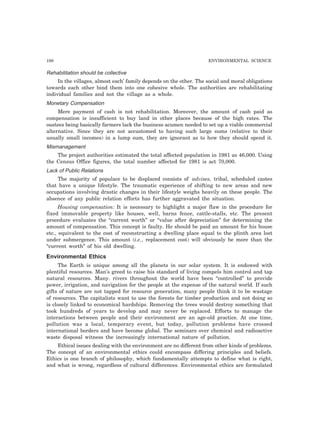 198 ENVIRONMENTAL SCIENCE 
Rehabilitation should be collective 
In the villages, almost each’ family depends on the other. The social and moral obligations 
towards each other bind them into one cohesive whole. The authorities are rehabilitating 
individual families and not the village as a whole. 
Monetary Compensation 
Mere payment of cash is not rehabilitation. Moreover, the amount of cash paid as 
compensation is insufficient to buy land in other places because of the high rates. The 
oustees being basically farmers lack the business acumen needed to set up a viable commercial 
alternative. Since they are not accustomed to having such large sums (relative to their 
usually small incomes) in a lump sum, they are ignorant as to how they should spend it. 
Mismanagement 
The project authorities estimated the total affected population in 1981 as 46,000. Using 
the Census Office figures, the total number affected for 1981 is act 70,000. 
Lack of Public Relations 
The majority of populace to be displaced consists of advises, tribal, scheduled castes 
that have a unique lifestyle. The traumatic experience of shifting to new areas and new 
occupations involving drastic changes in their lifestyle weighs heavily on these people. The 
absence of any public relation efforts has further aggravated the situation. 
Housing compensation: It is necessary to highlight a major flaw in the procedure for 
fixed immovable property like houses, well, barns fence, cattle-stalls, etc. The present 
procedure evaluates the “current worth” or “value after depreciation” for determining the 
amount of compensation. This concept is faulty. He should be paid an amount for his house 
etc., equivalent to the cost of reconstructing a dwelling place equal to the plinth area lost 
under submergence. This amount (i.e., replacement cost) will obviously be more than the 
“current worth” of his old dwelling. 
Environmental Ethics 
The Earth is unique among all the planets in our solar system. It is endowed with 
plentiful resources. Man’s greed to raise his standard of living compels him control and tap 
natural resources. Many. rivers throughout the world have been “controlled” to provide 
power, irrigation, and navigation for the people at the expense of the natural world. If such 
gifts of nature are not tapped for resource generation, many people think it to be wastage 
of resources. The capitalists want to use the forests for timber production and not doing so 
is closely linked to economical hardships. Removing the trees would destroy something that 
took hundreds of years to develop and may never be replaced. Efforts to manage the 
interactions between people and their environment are an age-old practice. At one time, 
pollution was a local, temporary event, but today, pollution problems have crossed 
international borders and have become global. The seminars over chemical and radioactive 
waste disposal witness the increasingly international nature of pollution. 
Ethical issues dealing with the environment are no different from other kinds of problems. 
The concept of an environmental ethics could encompass differing principles and beliefs. 
Ethics is one branch of philosophy, which fundamentally attempts to define what is right, 
and what is wrong, regardless of cultural differences. Environmental ethics are formulated 
 