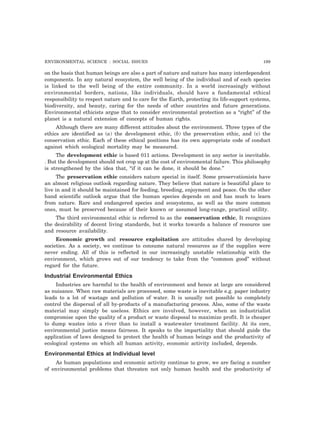 ENVIRONMENTAL SCIENCE : SOCIAL ISSUES 199 
on the basis that human beings are also a part of nature and nature has many interdependent 
components. In any natural ecosystem, the well being of the individual and of each species 
is linked to the well being of the entire community. In a world increasingly without 
environmental borders, nations, like individuals, should have a fundamental ethical 
responsibility to respect nature and to care for the Earth, protecting its life-support systems, 
biodiversity, and beauty, caring for the needs of other countries and future generations. 
Environmental ethicists argue that to consider environmental protection as a “right” of the 
planet is a natural extension of concepts of human rights. 
Although there are many different attitudes about the environment. Three types of the 
ethics are identified as (a) the development ethic, (b) the preservation ethic, and (c) the 
conservation ethic. Each of these ethical positions has its own appropriate code of conduct 
against which ecological mortality may be measured. 
The development ethic is based 011 actions. Development in any sector is inevitable. 
. But the development should not crop up at the cost of environmental failure. This philosophy 
is strengthened by the idea that, “if it can be done, it should be done.” 
The preservation ethic considers nature special in itself. Some preservationists have 
an almost religious outlook regarding nature. They believe that nature is beautiful place to 
live in and it should be maintained for feeding, breeding, enjoyment and peace. On the other 
hand scientific outlook argue that the human species depends on and has much to learn 
from nature. Rare and endangered species and ecosystems, as well as the more common 
ones, must be preserved because of their known or assumed long-range, practical utility. 
The third environmental ethic is referred to as the conservation ethic, It recognizes 
the desirability of decent living standards, but it works towards a balance of resource use 
and resource availability. 
Economic growth and resource exploitation are attitudes shared by developing 
societies. As a society, we continue to consume natural resources as if the supplies were 
never ending. All of this is reflected in our increasingly unstable relationship with the 
environment, which grows out of our tendency to take from the “common good” without 
regard for the future. 
Industrial Environmental Ethics 
Industries are harmful to the health of environment and hence at large are considered 
as nuisance. When raw materials are processed, some waste is inevitable e.g. paper industry 
leads to a lot of wastage and pollution of water. It is usually not possible to completely 
control the dispersal of all by-products of a manufacturing process. Also, some of the waste 
material may simply be useless. Ethics are involved, however, when an industrialist 
compromise upon the quality of a product or waste disposal to maximize profit. It is cheaper 
to dump wastes into a river than to install a wastewater treatment facility. At its core, 
environmental justice means fairness. It speaks to the impartiality that should guide the 
application of laws designed to protect the health of human beings and the productivity of 
ecological systems on which all human activity, economic activity included, depends. 
Environmental Ethics at Individual level 
As human populations and economic activity continue to grow, we are facing a number 
of environmental problems that threaten not only human health and the productivity of 
 