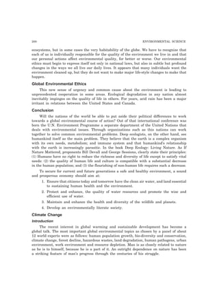 200 ENVIRONMENTAL SCIENCE 
ecosystems, but in some cases the very habitability of the globe. We have to recognize that 
each of us is individually responsible for the quality of the environment we live in and that 
our personal actions affect environmental quality, for better or worse. Our environmental 
ethics must begin to express itself not only in national laws, but also in subtle but profound 
changes in the ways we all live our daily lives. It appears that many individuals want the 
environment cleaned up, but they do not want to make major life-style changes to make that 
happen. 
Global Environmental Ethics 
This new sense of urgency and common cause about the environment is leading to 
unprecedented cooperation in some areas. Ecological degradation in any nation almost 
inevitably impinges on the quality of life in others. For years, acid rain has been a major 
irritant in relations between the United States and Canada. 
Conclusion 
Will the nations of the world be able to put aside their political differences to work 
towards a global environmental course of action? Out of that international conference was 
born the U.N. Environment Programme a separate department of the United Nations that 
deals with environmental issues. Through organizations such as this nations can work 
together to solve common environmental problems. Deep ecologists, on the other hand, see 
humankind itself as the main problem. They believe that the earth is a complex organism 
with its own needs, metabolism; and immune system and that humankind’s relationship 
with the earth is increasingly parasitic. In the book Deep Ecology: Living Nature. As If 
Nature Mattered, proponents Bill Devall and George Sessions, clearly state their principles: 
(1) Humans have no right to reduce the richness and diversity of life except to satisfy vital 
needs: (2) the quality of human life and culture is compatible with a substantial decrease 
in the human population; and (3) the flourishing of non-human life requires such a decrease. 
To secure for current and future generations a safe and healthy environment, a sound 
and prosperous economy should aim at: 
1. Ensure that citizens today and tomorrow have the clean air water, and land essential 
to sustaining human health and the environment. 
2. Protect and enhance, the quality of water resources and promote the wise and 
efficient use of water. 
3. Maintain and enhance the health and diversity of the wildlife and planets. 
4. Develop an environmentally literate society. 
Climate Change 
Introduction 
The recent interest in global warming and sustainable development has become a 
global talk. The most important global environmental topics as chosen by a panel of about 
12 world experts were as follows: human population growth, bio-diversity and conservation, 
climate change, forest decline, hazardous wastes, land degradation, human pathogens, urban 
environment, work environment and resource depletion. Man is as closely related to nature 
as he is to himself, because he is a part of it. An outright dependence on nature has been 
a striking feature of man’s progress through the centuries of his struggle. 
 