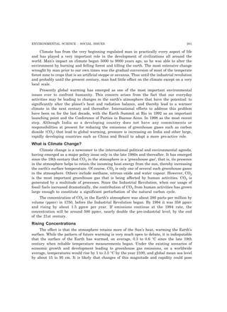 ENVIRONMENTAL SCIENCE : SOCIAL ISSUES 201 
Climate has from the very beginning regulated man in practically every aspect of life 
and has played a very important role in the development of civilizations all around the 
world. Man’s impact on climate began 5000 to 9000 years ago, as he was able to alter the 
environment by burning and felling forest and tilling the earth. The most extensive change 
wrought by man prior to our own times was the gradual conversion of most of the temperate 
forest zone to crops that is an artificial steppe or savanna. Thus until the industrial revolution 
and probably until the present century, man had little effect on the climate except on a very 
local scale. 
Presently global warming has emerged as one of the most important environmental 
issues ever to confront humanity. This concern arises from the fact that our everyday 
activities may be leading to changes in the earth’s atmosphere that have the potential: to 
significantly alter the planet’s heat and radiation balance, and thereby lead to a warmer 
climate in the next century and thereafter. International efforts to address this problem 
have been on for the last decade, with the Earth Summit at Rio in 1992 as an important 
launching point and the Conference of Parties in Buenos Aires. In 1998 as the most recent 
step. Although India as a developing country does not have any commitments or 
responsibilities at present for reducing the emissions of greenhouse gases such as carbon 
dioxide (CO2) that lead to global warming, pressure is increasing on India and other large, 
rapidly developing countries such as China and Brazil to adopt a more pro-active role. 
What is Climate Change? 
Climate change is a newcomer to the international political and environmental agenda, 
having emerged as a major policy issue only in the late 1980s and thereafter. It has emerged 
since the 19th century that CO2 in the atmosphere is a ‘greenhouse gas’, that is, its presence 
in the atmosphere helps to retain the incoming heat energy from the sun, thereby increasing 
the earth’s surface temperature. Of course, CO2 is only one of several such greenhouse gases 
in the atmosphere. Others include methane, nitrous oxide and water vapour. However, CO2 
is the most important greenhouse gas that is being affected by human activities. CO2 is 
generated by a multitude of processes. Since the Industrial Revolution, when our usage of 
fossil fuels increased dramatically, the contribution of CO2 from human activities has grown 
large enough to constitute a significant perturbation of the natural carbon cycle. 
The concentration of CO2 in the Earth’s atmosphere was about 280 parts per million by 
volume (ppmv) in 1750, before the Industrial Revolution began. By 1994 it was 358 ppmv 
and rising by about 1.5 ppnw per year. If emissions continue at the 1994 rate, the 
concentration will be around 500 ppmv, nearly double the pre-industrial level, by the end 
of the 21st century. 
Rising Concentrations 
The effect is that the atmosphere retains more of the Sun’s heat, warming the Earth’s 
surface. While the pattern of future warming is very much open to debate, it is indisputable 
that the surface of the Earth has warmed, on average, 0.3 to 0.6 °C since the late 19th 
century when reliable temperature measurements began. Under the existing scenarios of 
economic growth and development leading to greenhouse gas emissions, on a worldwide 
average, temperatures would rise by 1 to 3.5 °C by the year 2100, and global mean sea level 
by about 15 to 95 cm. It is likely that changes of this magnitude and rapidity could pose 
 