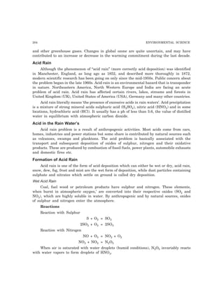 204 ENVIRONMENTAL SCIENCE 
and other greenhouse gases. Changes in global ozone are quite uncertain, and may have 
contributed to an increase or decrease in the warming commitment during the last decade. 
Acid Rain 
Although the phenomenon of “acid rain” (more correctly acid deposition) was identified 
in Manchester, England, as long ago as 1852, and described more thoroughly in 1872, 
modern scientific research has been going on only since the mid-1950s. Public concern about 
the problem began in the late 1960s. Acid rain is an environmental hazard that is transponder 
in nature. Northeastern America, North Western Europe and India are facing an acute 
problem of acid rain. Acid rain has affected certain rivers, lakes, streams and forests in 
United Kingdom (UK), United States of America (USA), Germany and many other countries. 
Acid rain literally means ‘the presence of excessive acids in rain waters’. Acid precipitation 
is a mixture of strong mineral acids sulphuric acid (H2SO4), nitric acid (HNO3) and in some 
locations, hydrochloric acid (HCl). It usually has a ph of less than 5.6, the value of distilled 
water in equilibrium with atmospheric carbon dioxide. 
Acid in the Rain Water’s 
Acid rain problem is a result of anthropogenic activities. Most acids come from cars, 
homes, industries and power stations but some share is contributed by natural sources such 
as volcanoes, swamps and planktons. The acid problem is basically associated with the 
transport and subsequent deposition of oxides of sulphur, nitrogen and their oxidative 
products. These are produced by combustion of fossil fuels, power plants, automobile exhausts 
and domestic fires etc. 
Formation of Acid Rain 
Acid rain is one of the form of acid deposition which can either be wet or dry, acid rain, 
snow, dew, fog, frost and mist are the wet form of deposition, while dust particles containing 
sulphate and nitrates which settle on ground is called dry deposition. 
Wet Acid Rain 
Coal, fuel wood or petroleum products have sulphur and nitrogen. These elements, 
when burnt in atmospheric oxygen,’ are converted into their respective oxides (SO2 and 
NO3), which are highly soluble in water. By anthropogenic and by natural sources, oxides 
of sulphur and nitrogen enter the atmosphere. 
Reactions 
Reaction with Sulphur 
S + O2 = SO2 
2SO2 + O2 = 2SO3 
Reaction with Nitrogen 
NO + O3 = NO2 
+ O2 
NO3 + NO2 = N2O5 
When air is saturated with water droplets (humid conditions), N2O5 invariably reacts 
with water vapors to form droplets of HNO3. 
 