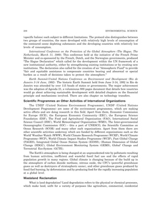 208 ENVIRONMENTAL SCIENCE 
(specific halons) each subject to different limitations. The protocol also distinguishes between 
two groups of countries, the more developed with relatively high levels of consumption of 
the contoured ozone depleting substances and the developing countries with relatively low 
levels of consumption. 
International Conference on the Protection of the Global Atmosphere (The Hague, The 
Netherlands, March 11, 1989). This conference held at the initiative of the French Prime 
Minister and co-sponsored by the French, Dutch, and the Norwegian governments, produced 
“The Hague Declaration” which called for the development within the UN framework of a 
new institutional authority, either by strengthening existing institutions or by creating new 
institutions. The declaration also called for the creation of an “Atmospheric Fund” to provide 
“fair and equitable assistance to compensate countries bearing and abnormal or special 
burden as a result of decisions taken to protect the atmosphere.” 
Earth Summit-United Nations Conference on Environment and Development (Rio de 
Janeiro 3-14 June, 1992)- The historic Earth Summit held from June 3-14, 1992 in Rio de 
Janeiro was attended by over 115 heads of states or governments. The major achievement 
was the adoption of Agenda 21, a voluminous 800 pages document that details how countries 
would go about achieving sustainable development with detailed chapters on the financial 
principle and mechanisms involved. There are also chapter on technology transfers. 
Scientific Programmes an Other Activities of International Organizations 
The UNEP (United Nations Environment Programme), UNDP (United Nations 
Development Programme) are some of the environment programmes, which are making 
active efforts and are doing research in this field. Apart from them, Economic Commission 
for Europe (ECE), the European Economic Community (EEC), the European Science 
Foundation (ESF), The Food and Agricultural Organization (FAO), International Social 
Science Council (lSSC), World Meteorological Organization (WMO), The Inter-governmental 
Oceanographic Commission (IOC) - this a part of UNESCO, the Scientific Committee on 
Ocean Research (SCOR) and many other such organizations. Apart from them there are 
other scientific activities underway which are funded by different organizations such as the 
World’ Weather Watch (WWW), World Climate Research Programme (WCRP), World Climate 
Programme (WCP), World Climate Impact Studies Programme (WCIP), Past Global Change 
(PAGES), Integrated Global Ocean Station System (IGOSS), (Human Dimension of Global 
Change (HDGC), Global Environment Monitoring System (GEMS), Global’ Change and 
Terrestrial Eco-System (GCTE). 
The Earth’s atmosphere is being changed at an unprecedented rate by pollutants resulting 
from human activities, inefficient and wasteful fossil fuel use and the effects of rapid 
population growth in many regions. Global climate is changing because of the build up in 
the atmosphere of carbon dioxide methane, nitrous oxide, the CFC’s (powerful greenhouse 
gases as well as destroyers of stratospheric ozone), and other greenhouse gases produced by 
fossil fuel burning, by deforestation and by producing food for the rapidly increasing population 
at a global level. 
Wasteland Reclamation 
What is land degradation? Land degradation refers to the physical or chemical processes, 
which make land, unfit for a variety of purposes like agriculture, commercial, residential 
 