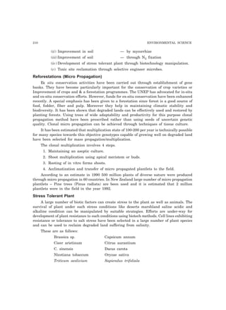 210 ENVIRONMENTAL SCIENCE 
(ii) Improvement in soil — by mycorrhize 
(iii)Improvement of soil — through N2 fixation 
(iv) Development of stress tolerant plant through biotechnology manipulation. 
(v) Toxic site reclamation through selective engineer microbes. 
Reforestations (Micro Propagation) 
Ex situ conservation activities have been carried out through establishment of gene 
banks. They have become particularly important for the conservation of crop varieties or 
Improvement of crops and & a forestation programmes. The UNEP has advocated for in-situ 
and ex-situ conservation efforts. However, funds for ex-situ conservation have been enhanced 
recently. A special emphasis has been given to a forestation since forest is a good source of 
food, fodder, fiber and pulp. Moreover they help in maintaining climatic stability and 
biodiversity. It has been shown that degraded lands can be effectively used and restored by 
planting forests. Using trees of wide adaptability and productivity for this purpose clonal 
propagation method have been prescribed rather than using seeds of uncertain genetic 
quality. Clonal micro propagation can be achieved through techniques of tissue culture. 
It has been estimated that multiplication state of 100-200 per year is technically possible 
for many species towards this objective genotypes capable of growing well on degraded land 
have been selected for mass propagation/multiplication. 
The clonal multiplication involves 4 steps. 
1. Maintaining an aseptic culture. 
2. Shoot multiplication using apical meristem or buds. 
3. Rooting of in vitro forms shoots. 
4. Acclimatization and transfer of micro propagated plantlets to the field. 
According to an estimate in 1990 500 million plants of diverse nature were produced 
through micro propagation in 60 countries. In New Zealand large number of micro propagation 
plantlets – Pine trees (Pinus radiata) are been used and it is estimated that 2 million 
plantlets were in the field in the year 1992. 
Stress Tolerant Plant 
A large number of biotic factors can create stress to the plant as well as animals. The 
survival of plant under such stress conditions like deserts marshland saline acidic and 
alkaline condition can be manipulated by suitable strategies. Efforts are under-way for 
development of plant resistance to such conditions using biotech methods. Cell lines exhibiting 
resistance or tolerance to salt stress have been selected in a large number of plant species 
and can be used to reclaim degraded land suffering from salinity. 
These are as follows: 
Brassica sp. Capsicum annum 
Cieer arietinum Citrus aurantium 
C. sinensis Dacus carota 
Nicotiana tobaccum Oryzae sativa 
Triticum aeslivium Sapiendus trifoliala 
 